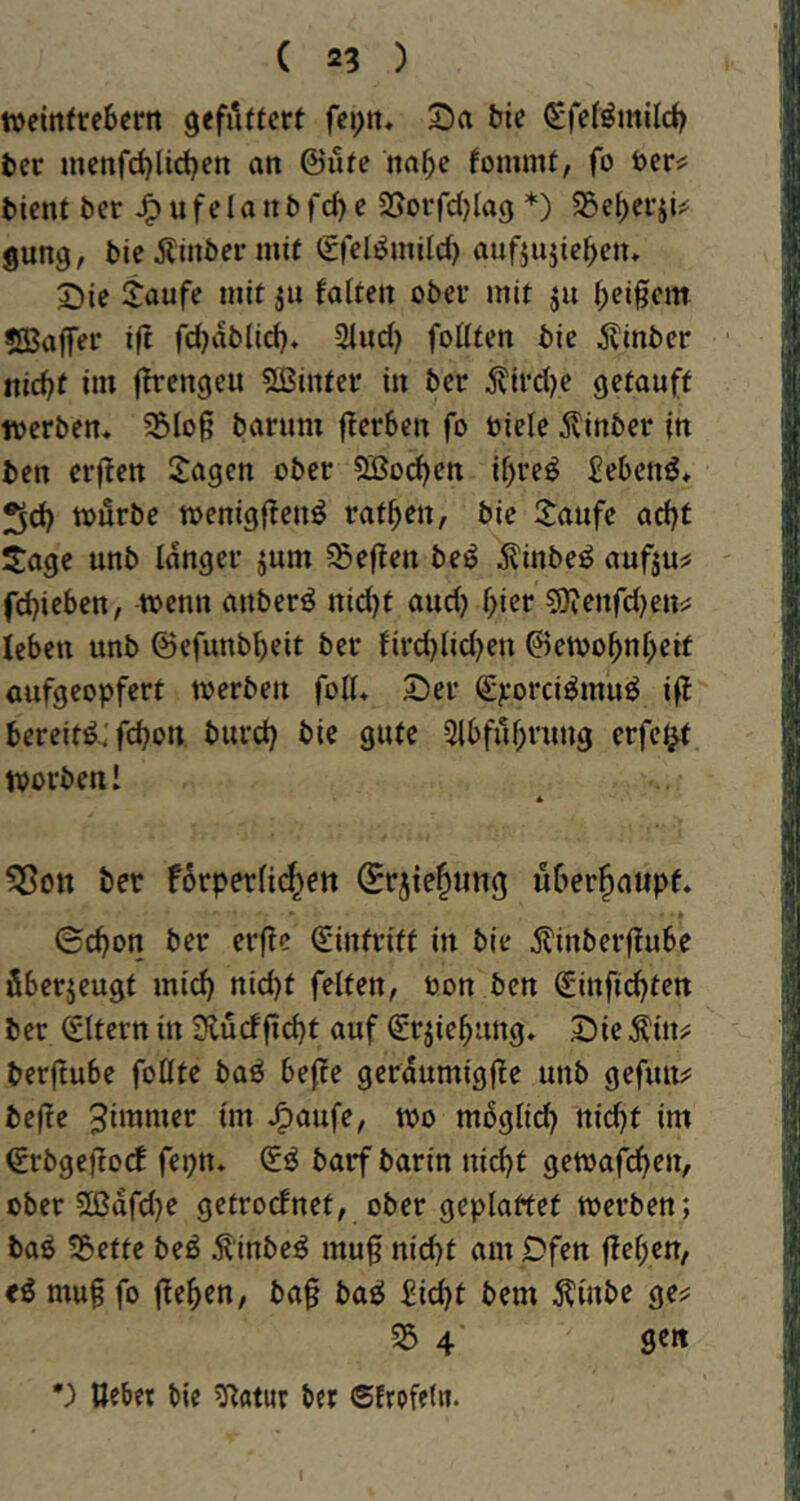 tt>eirtfrc6errt gefiiffcrt fcptt* 2)a ^ie (Sfeförnild) bec mcnfd)lid)en an @ufe nn^c fommt, fo öer«; bient bcr ^ufelanbt*d)e SJorfdjlag *) S5ef)cr5i^ gung, bie 5linber mit Srel^uiild) aufjujic^ctu Die jaufe mit ju faiten ober mit ju f;eifcm SBaffer ift fc^ablid). Sind) foüten bie ^tinber itic^f im firengeu 5Sinter in ber 5tird)e getauft »erben* 35lo§ banim fTerben fo üiele 5vinber in ben er|len Sagen ober Sßod)en ii)reö £ebcnö* 5d) »örbe »enigftenö ratzen, bie Saufe ad)t Sage unb langer jum 5Seften beö ^inbeö aufju^ fdjieben, wenn anber^ nid)t and} f)ier 5)jenfd)en^ leben unb @efunbi)eit ber fird)lid)en ©e»o^nf>eif aufgeopfert »erben foK* Der €jeorci^muö ift bereit^^ fd)on burd} bie gute 2lbfuf)rung crfef^ »orbeni * ?Sott ber f6rperfi(^ett (Srjie^ung überhaupt* ©d)on ber erftc (Eintritt in bie ilinberftube überzeugt mid) nid)t feiten, öon ben €infid)ten ber Eltern in Slürffid)f auf €r^iebung* Die Äin? berftube foüte baö beffe gerdumigfte unb gefim?: befte ^dnnier im J^aufe, »o mbglid) nidft im €rbgeftocb fepn* barf barin nid)t getoafcben, ober 5ßdrd)e getrocfnet, ober geplattet »erben; baö 35ette beö 5t'inbe^ mu0 nid}t am pfen |tel;en, mu§ fo fte^cn, ba§ baö Eic^t bem Äinbe ge? 35 4 ge« ') Uebet bie 3^atur ber ®frpfeln.