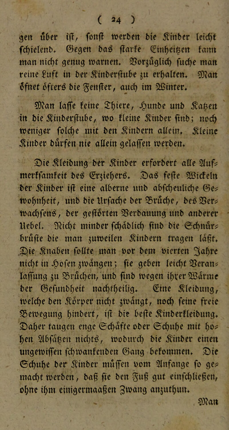 ( 34 ) gcit tübci* tfl, fonfl werben bie 5lmber lc\ö)t fd)jelertb, ©egen baö jlarfe €in^ei|en fann man nirf)t genug warnen. 25orjöglid) fucf)e man reine Suft in ber Ä'inberflube ju erhalten. sDian 6fnef oficrö bie genfler, aud) im ?lßinter. 50ian iaffe feine S:f)iere, J^unbe unb ^a$en in bie jlmberjlube, wo flehte Ämberfinb; nocf^ weniger fol(^e mit ben Äinbern allein, kleine ^'inber burfen nie allein gelaffen werben, 55ie 5?leibung ber Äinber erforberf alle 2luf^ merffamfeit beö S*rjie^>erö, 4Da^ fefte ?5?icfetn ber ^inber ifl eine alberne imb abfd)eulicl}e ©e^ wo^nl^cif, unb bie llrfad)e ber ?5ruc^e, beßSSer? wac^fen^, ber gejiorlcn SSerbauung unb anberer Uebel. 3^ic^l minber f^ablid) finb bie ©cbnür^ brufie bie man juwcilen ^inbern fragen la§f, .2)ie ^Inaben fcllfe man t>or bem öierfen tticl)f in J^ofen jwangen; fie geben leicljf 58eran^ lafiung ju ^Sritc^en, unb finb wegen i^verOöarme ber ©efunb^eif nacl)f^>eilig, (Sine ^leibung, weld^e ben .fcrpcr nid)f jwangf, nod) feine freie ^Bewegung ^inberf, ift bie beffe ^inberfleibung, 3Da^er fangen enge ^c^affe ober ©(^ube mif bo^ ben Slbfd^en nid)fö, woburd? bie Minber einen ungewiffen fcbwanfcnbcn ©ang befommen. Sie ©d)ube ber 5?inber mu|Ten oom Slnfange fo ge? macbf werben, ba§ fie ben einfd)lic0en, ebne ibm einigermaa^en S'^nng anjufbun. 93ian