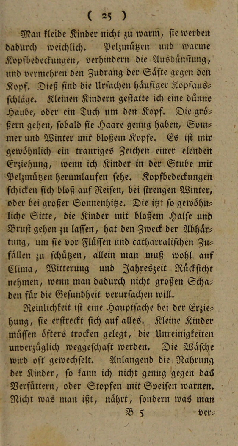 sOian fleibc jtinber nirf)t ju wann, fte werben baburd) weicf)lid). ^eljmu^en unb warme ^optT>ebectungett, öer^inbern bie giußbönftung, unb i'erme^ren ben ^ubrang ber ©äffe j^egen ben 2>ieg finb bie llrfadjen häufiger jlopfau^i^ fdjlage. kleinen ävinbern gcjtaffe id} eine bunne ^aube, ober ein 2:ud) um ben älopf* S)ie gräs: gern ge^cn, fobalb fte ^aarc genug ^aben, ©onts: mer unb SBinfer mif blogem ^opfe» (Eö i|t mir gewbbnlid) ein traurige^ bitter eienben <frjief)ung, wenn id) Äinber in ber ©fube mit ^'eljmu^cn berumlaufen febe* Äopfbeberfungen fd)iden fid) blog auf 3leifen, bei grengen fSBinfer, ober bei groger ©onnenbi^e* Sie i^f fo gewobn^s liebe ©iffe, bie älinber mit blogem J^alfe unb SPrug geben ju lagTen, i)at ben 3we(f ber Slbbati: tung, um fie bor gluffen unb catbarralifeben 3«^ fallen ju fd)ui^en, allein man mug wobl auf eiima, 5Cßitferung unb ^abreöjeit Üiucffid)t nebmen, wenn man baburd) nid)f grogen ©cba> ben für bie ©cfunbbeit perurfacben will» 3veinlid)feif ig eine ^aupffa(^e bei ber ^rgei> bung, fie ergreeft fid) auf atteö» kleine äl'inber mögen bfferö froefen gelegt, bie Unreinigfeiten unoerjuglid) weggefd)aft werben» Sie Sßafcbe wirb off gewecbfelt» Slnlangenb bie glabrung ber 5^inber, fo lann id) nicht genug gegen baö SSerfuttern, ober ©topfen mit ©peifen warnen» glicht waö man igt, nabrt, fonbern waö man 5 pcr>