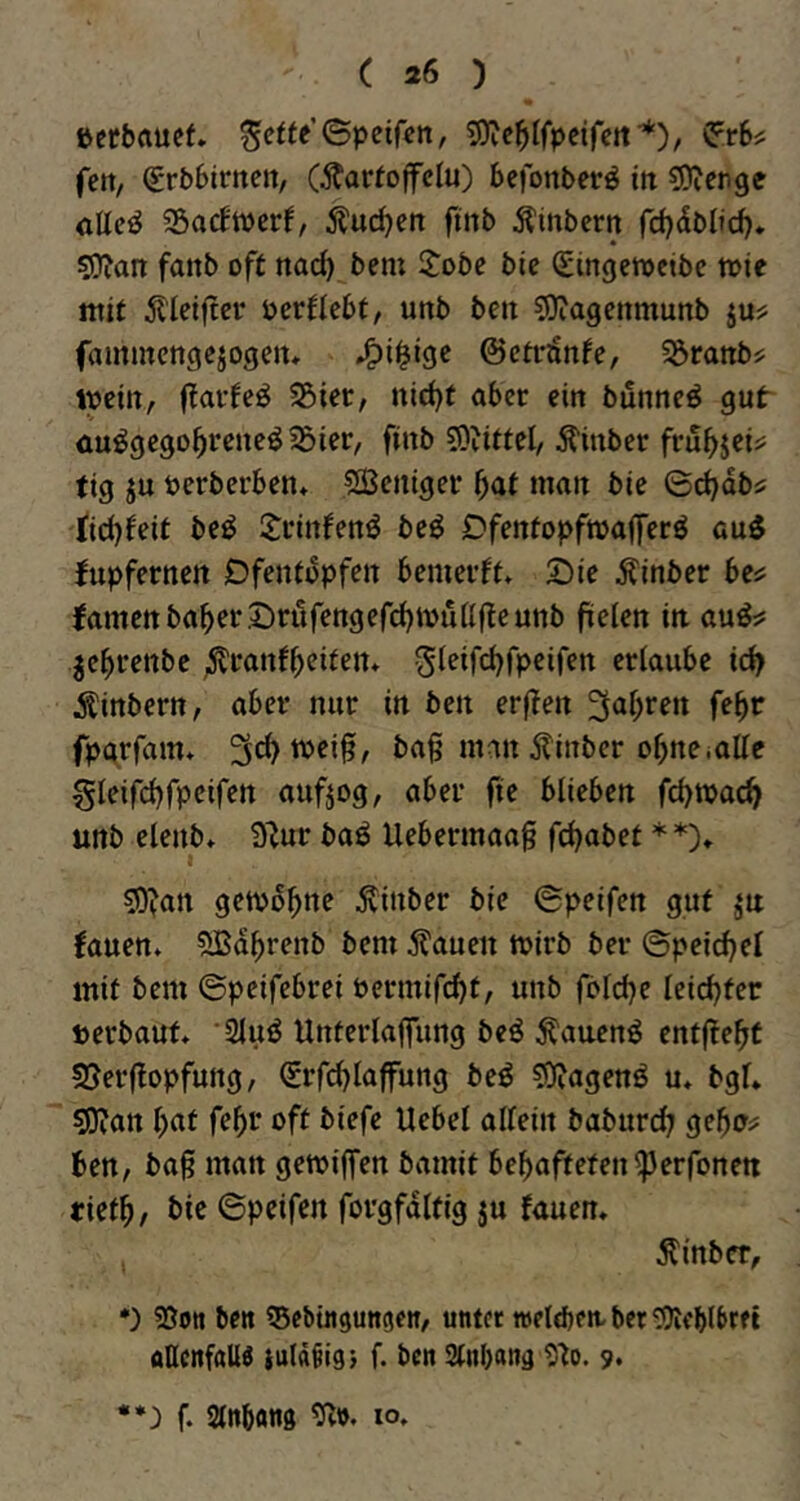 ßerbflucf. ^cfte’Spcifcn, tOic^tlfpeireif*), ^.r6^ feit, €rb6tmen, (Äarfoffclu) Sefonberö in ^DJenge ötte^ SÖacftverf, ^l'uc^cn fmb Älnbern fdjdbltd)* !3}?an fanb oft nac^ bem 2:obe bic (gingeroetbc tote mit 5l'Iet|tcr oertiebt, uttb bett SJiagettmunb ju? fammcngcjogeiu ©ctrönfe, ^öranbs; mein, 25ier, nid)t aber citt bunncö gut üu^gego^rene^^ier, finb 5)?ittcl/ Äittber fru^>jei^ tig ju oerberben* Sßetiiger ^at matt bie ©djdb^ tidjfeit beö ijfittfettö beö Dfentopftoafferö au^ fupfernett Dfentbpfeit bemerft, Sie Äinber be^ famcttba^er Sröfengefd)tou(lftcunb ftelett iti au^:? jc^renbe ^^t^anf^eifen» erlaube id> Äinbertt, aber nur in ben erjlen 3al;ren fe^r fpgrfam* bag man 5?inber o^neiaUe gleifdjfpeifen aufjog, aber fte blieben febtoae^ unb elenb* ü^ur baö Uebermaa§ febabet * *)♦ I 50?an getvbbne Äinber bie ©peifen gut ju !auen* ^Bdbrenb bem ^auen toirb ber ©peicbel mit bem ©peifebrei Permifebt, unb folcbe leichter »erbaut. ‘Sluö Unterlaffiing beö Äauenö entf?ebt SJerflopfung, Srfi^laffung beö S)?agenö u. bgl. sfl^an b^t febi* oft biefe Uebel allein baburt^ gebo^ ben, baß man gemiffen bamit bebafteten^erfonen tietb, bie ©peifen forgfdltig ju fauen. ^tnber, *) 25ott bett ^Sebingungen, unter »eldten- ber S9ifblbrft aUenfaW iuldöigt f. ben Stnbang 9^o. 9* f. Slnbang 10.