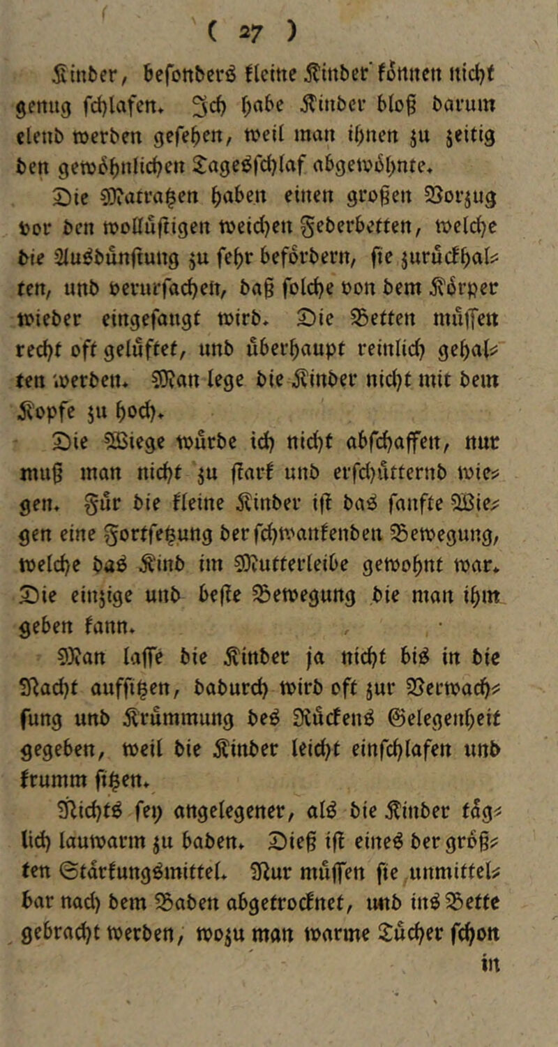 Sinfcer, befonbcrö flcmc jtinber‘f5mtett nidjt genug fd)lafen* 3*^ Ätnbcr b(og bavum clenb werben gefe^en, weU man i^nen ju jeitig ben gew^^nlic^en 2:age^|cl)(af abgetvbl^nte« Sie sOiarva^en fabelt einen großen SSorjug t>or ben woUuftigen weid^en geberbeften, wcld^c bie Siu^bunftung ju febr beforbern, fie jurucf^als: ten, unb berurfad)en, bag fold)e üon bem ^6rpev wieber eingefangt wirb* Sie Söeften muiTeit rec^r off getuffef, unb überhaupt reinlid^ gebnK ten werben* S0?an lege bie Äinber nid}f mit bein ^opfc ju ^od)* Sie ?ÖSicge würbe id) nid)t abfd^ajfen, nur mug man nic^t ju ffarf unb erfd)ufternb wic^s gen* §ur bie fleine ^linber ijl basS fanffe QBie;; gen eine gorffe$ung bcrf(^ft^anfenbeu 35ewegung, welche ba^ .S^inb im sojutterieibe gewohnt war* Sie einjige unb bege Bewegung bie man i^in geben fann* 9)?an läge bie Äinber ja nic^f bi^ in bie 3^ad)f auffi^en, baburd) wirb off jur SJerwacgi: fung unb Ärummung beö 0tÄrfenö ©elegenbeif gegeben, weil bie Äinber leidet einfcglafen unb frumm ft$en* £Rid)fö fei; angelegener, al^ bie Äinber fag^ lid) lauwarm ju haben* Sieg ig eiltet bergrog? fen ©tarfungömiffel* 3Rur mugen fie unmiffel# bar nad) bem ?5aben abgefrocEnef, unb inö55effc gebraut werben, woju man warme Jucker fc^on in