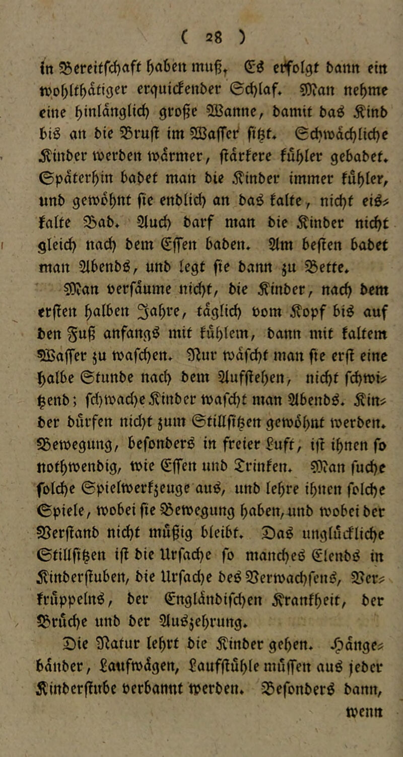 {n ^creitrd)aft erfolgt battrt ettt tuof)(t^dfjger erguicfcnber ©d)(af» sQ^an tte^mc eine ^inldnglid) grrofje Sßannc, bamit baö Äinb big an bie 35ruf! im sffiajTct' ft$t* ©chn)dd}Iid)e Äinber werben todrmer, ftdrfere fu^Ier gebabef» 0pdfer^in habet man bie 5?inber immer fu^ler, unb gewohnt fie enblid) an bag falte j nid)f eig^ falte S&ab. 2lucl) barf man bie Äinbcr nic^t gleid) nad) bem Sffen haben* 2lm heften habet man Slhenbg^ unb legt fie bann ju 5öette* sOtan uerfdume nid)t, bie ^inber, nacl> bem erften falben tdglid) Dom ^fopf big auf ben Suft anfangg mit fublem, bann mit faltem Gaffer ju wafc^en* Stur tudfd^t man fie erft eine l^albe ©tunbe nacl) bem 2luf(tel)en, ni(^f $enb; fcl)Wacl)e^inber wafebt man Slbenbg. Äin^ her burfen nicl)t jum ©tillfti^ett gew5l)nt werben* «Bewegung, befonberg in freier Puff, ift ibnen fo notbwenbig, wie €|fen unb Jrinfen* «Otan fud)e fold)e ©pielwerfjeuge aug, unb le^re ibnen foldje ©piele, wobei fie ^Bewegung haben, unb wobei ber «Berftanb nid)t mu§ig bleibt* 2)ag unglurflicbe ©tillfi^en ift bie Urfac^e fo manebeg (Slcnbg in itittberftubert, bie Urfadje beg3}erwad}feng, 5Bcr? frilppelng, ber €*ngldnbifd)ert ^ranfbeit, ber «Bruche unb ber Slugjehrung* 2)ie Statur lehrt bie ^tinber gehen* J^drtge? hdttber, £a«fwdgen, Jaufftuhle miiffen aug feher Äinberftube perbannt werben* SBefonberg bann, weint