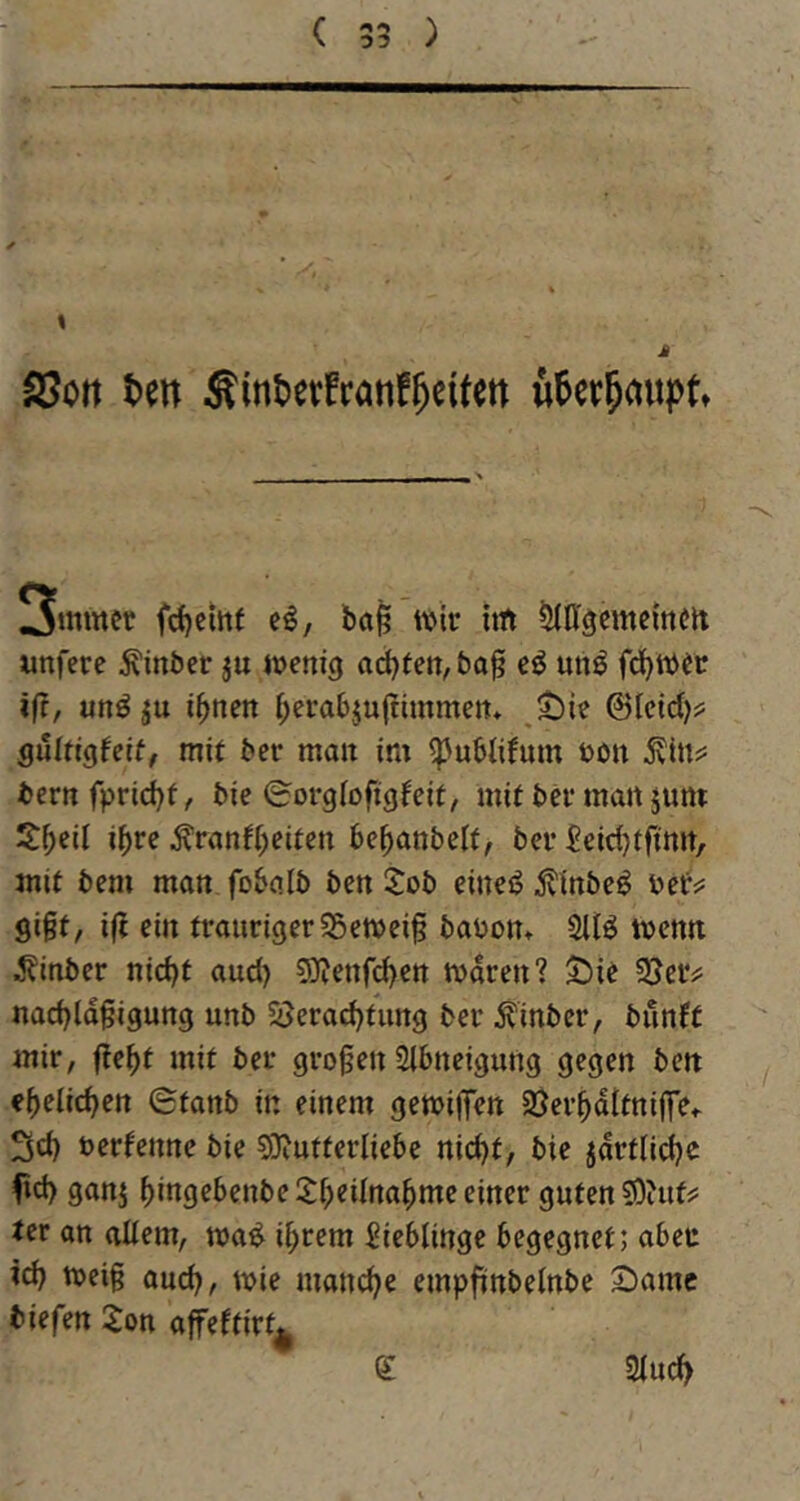 ( 00 SSott Un ÄintJevfrönf^eifett 3mmer fd)cittf c^, ba§ tvir int iJIDgernemm unfere Äinber ju njenig act)fen,baf cö un^ fd^Wfc ift, unö ibnctt ^ei’abju(timmen* ©leid)? gültigfeif, mit ber man im ^ubiifum öon ^in?: bcrnfprid)f, bie ©orglofigfeit, mit bei* matt jum S:beil ihre tenff^eiten be^anbett, bei* Seidjtftmt, mit bem man fobalb ben 2:ob einei? £inbeö bef^ gißt, i|J ein traurigerSSetvei^ babon» Sliö tbcnn ^?inber nid)t and) 5}?enfd)en tbaren? S^ie SJeiv nacbldgigung unb 5Jerad)tiing ber Äinber, bunft mir, fte^t mit ber großen Sibneigung gegen ben ehelichen (Stanb in einem getbiffen SJer^dltnijTe«- 3d) berfenne bie 5Diutterliebe nid)t, bie jdrfiid?c f»d) ganj bingebenbeS:beiIna^meeiner guten ?0?ut^ ter an altem, ma^ i^rem Lieblinge begegnet; aber xd) tbeig aud^, mie mand^e empfinbetnbe 2)amc biefen 2on affeftirt^ e atuc^