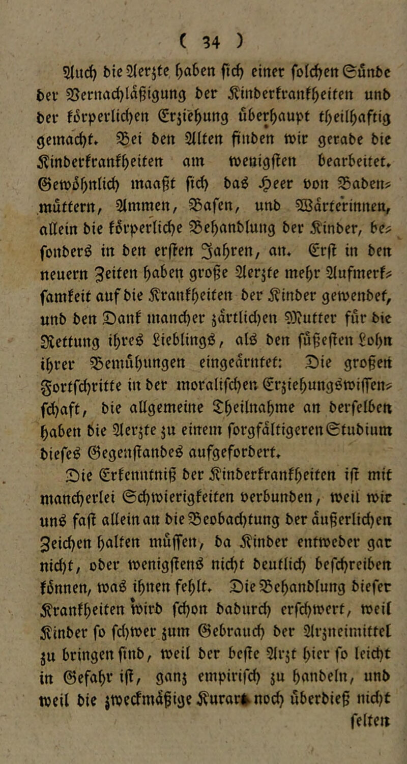 bic3{er5fe ^)abcn flcf> einer fold^en ©unbc bei’ SSernad)la§i9un9 ber Älnberfvanf^eiten unb ber f6rperlid)en (grjie^ung überhaupt tbeilbaftig gemacht* 55ei ben Silfen ftnben tt)ir gerabe bic itinberfranfbcitrtt am tvenigflen bearbeitet» ©etv5f)ttli(^ maa§f fid) baö J^eer üon SBabcn? mutfern, SImmen, Söafen, unb 5Bdrferinnen, aKein bie f6rpernd)e ^Se^anblung ber ^inber, be^ fonberö in ben erf?en Sauren, an» Srj^ in ben neuern Reifen b^ben gro§e Slerjfe mehr Slufmerf? fam^eif auf bie Äinber gemenbef, unb ben ©anf mancber jdrtlid)en 9}?utter für bic Sieffung ibt^eö ^iebling^, alö ben fuf’ef!en £obtt ihrer 35emubungen eingedrnfef: I)ie großen gortfdjritfe in ber moralifd)en (Sr^iebung^miffenj: fd}aft, bie allgemeine berfelbcn haben bie 3lerjte ju einem forgfdltigcreniStubium biefe^ @egenf!anbeö aufgeforbert» Sie Srfenntni^ ber j?inberfranfbeiten ijt mit mancherlei ©cbwierigfeiten öerbunben, weil wir un^ faft alleinan bie^Seobacbfung ber duferlicben 3eicben bullen muffen, ba jlinber entmeber gar nid)t, ober menigften^ nicht beuflid) befchreiben fbnnen, toaö ihnen fehlt» Sie55ebanblung biefer i^ranfbeiten tPirb fd}on baburd) erfchmert, weif 5linber fo fd)Wer jum ©ebrauch ber 2lrjneimiftel ju bringen finb^ weil ber bc(te Slrjt hier fo leicht in ©efabv i|^/ 9unj empirifch ju banbeln, unb weil bie jwecfmdfige ^urar|^ noch uberbie§ nid^t feite«