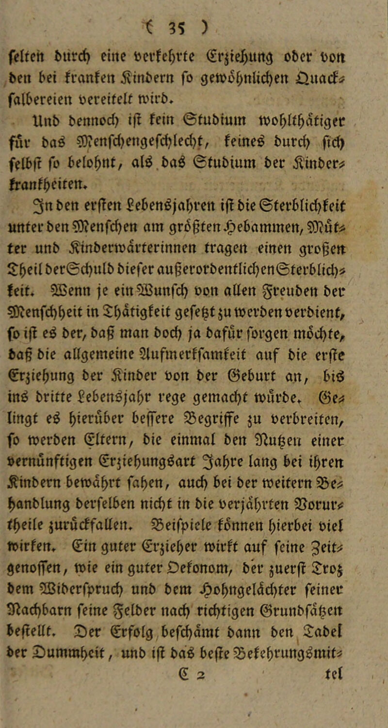 feiten öiird) eine ücvfe^vte (Jrjte^unö ober t>ott ben bei franfen ivinbern fo getoo^nli^en falbereiert ocreitelf n.nrb, Unb bennod) ift fein ©fubium too^It^atigec für baö sjJtenfdjengerdjIedjf, feinet burd> fid> felbjt fo belohnt, alö baö ©fubium ber Äinber^ tranff)citm* 3n ben erf?ett £ebenöjal)ren i|! bie ©ferblid)feit unter ben ?9ienfc^en am 9r60tertJ^ebammen,5}?utäi ter unb ^nbcrtodrtcrinnen tragen einen großen S:|)eil ber©d)ulb biefer augerorbentIid)en©terbIid)i> feit* 5ßenn je ein^SJunfc^ oon allen greuben ber sSfJenfd)^cit in 5()dtigfeit gefegt ju werben oerbient, fo i|l eö ber, ba0 man bod) ja bafur forgen mdd)te, ba§ bie allgemeine Slufmerlfamf'eif auf bie erfte ^rjie^ung ber 5linber oon ber ©eburt an, bii5 inö britte Sebenöja^r rege gemad)t tourbe» &e^ lingt eö hierüber beffere SSegrijfe ju oerbreiten, fo werben (SItern, bie einmal ben ?lRu^en einet oernunftigen Srjie^ungöart 3a^re lang bei i^ren ^inbern bewahrt fa^en, and) bei ber weitern S5e;5 ^anblung berfelben nic^t in bie oer|dI)rten 2[>oruiv t^eile juru(ffallen» S5eifpiele Tonnen l;ierbei oiel toirfem ^in guter €rjiel)er wirft auf feine ^eitsf genojfen, wie ein guter Defonom, ber juerft l^roj bcm 5Biberfprud) unb bcm J^o^ngelddjter feinet Siladjbarn feine gelber nad) rid^tigen @runbfd|ien beftellt. Ser Erfolg befd)dmt bann ben S:abel ber Summbeit, unb ifl ba^ beffe Sefebrung^mit^ € 3 tel