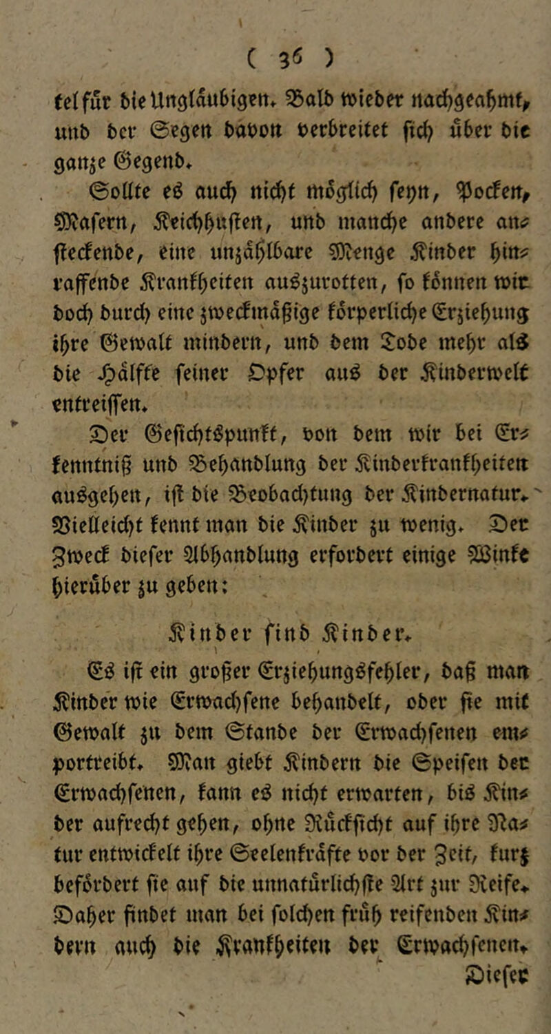 ( 3Ö ) (elfur bicUtiölau6i9«tt* 55oIb lieber ttad)gea^mf^ uub bei* ©egen babott bcrbreifet ftc^ «ber bie gatt^e ©egenb* ©oUte eö aud^ nic^t m5gti(^ fet)n, SDiöfertt/ maiid^e anbere awa f?e(fenbe, eine unja$I6arc sgjengc ^Inber i’affenbe au^jurotten, fo ^6nnert tt>it bo(^ burd) eine jweefmd^ige forpcrtic^e (grjiebung ibre ©etbalt minbem, unb bem Jobe mebt bie J^dlffc feinet* Dpfer an^ ber ^inbevtbclt enifeilfen* 2)ei’ @efid)t5bunft, bon bem wir bei fenntnig unb ^ebnnblung ber 5tinberfranfi;eitett «umgeben, i(l bie 55eobod)tnng ber Äinbernatur«. SSieneid)i fennt man bie ^inber 511 wenig» 2)er 3wecE biefer Slbbanblung erforbert einige 5Binfc hierüber ju geben: 5vinber finb jlinber» \ (ii iftein großer (Srjiebung^fehler, ba§ man 5tinber wie €rwad)fene behanbelt, ober fte mi( 0ewaU ju bem ©fanbe ber Srwad)fenen portreibt» 50jan giebt dtinbern bie ©peifen bec ßrwachfetten, fann cö nid)t erwarten, biö jl'in«* ber aufred)t geben, ohne 9^urfftd)t auf ihre 3Ra^ tur entwirfelt ihre ©eelenfrdfte bor ber 3eif, fur§ beforbert fte auf bie unnaturlid^fte 2irt jur 0veife> ©aber finbet man bei foicben frub reifenben Äin# bevn auch bie .^vanfb^i^^u ber grwacbfcneiu ©iefec