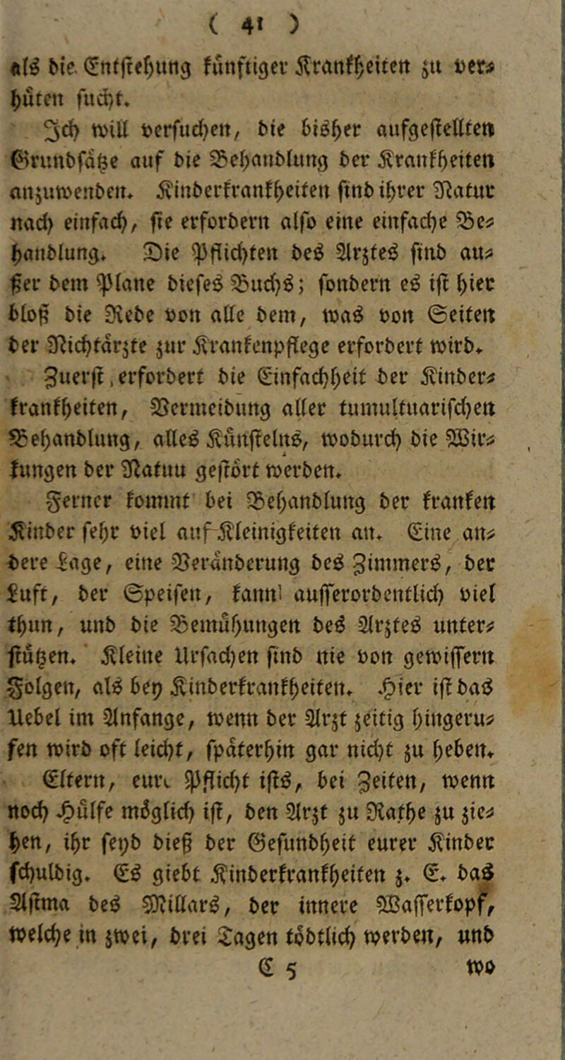 ( 4* ) bie. (Jnijte^utig fiinftigev ju ter^ ^utcn fud)t ^d> n>iU »crfud}eit, bte biö^er aufgefletttc» ^runbfd^c auf bic 35eI)aubUing bet Äranf^eiten anjuwenbciu jviuberftanf^eifeit ftubi^vet 3^afut md) einfach, fle erforbevit alfo eine einfadje SÖes ()önblung* ^Die ^f[id)ten beö Slrjfe^ ftnb aixa fet bcm glatte biefeö 55ud}^; fonbetn eö ijt ^iec blop bic Siebe t>on alle bem, öott ©eiteit bet 3Ric^fdrjte jur dlranfenpflege erforbett wirb* 3uerf! .erforbert ble ©nfad^r^eit bet 5^mber^ franf(>eiten, SSermcibung aUer fumulfuarifdjett ^e^anblimg, aUe^ Äuuj?elit&, woburd) bie ^SJits; fimgen bet S^afuu gefrort werben* ferner fommt bei S&ef;anblung ber (ranfett 5?inber fe^r oiel aufÄleinigfeiten an* (Sine an^ bere Sage, eine Sjerdnberung beö Suft, ber ©peifen, (ann! aujferorbcntlid) oie( t^un, unb bie ^Semur^ungen be^ Sirjfeö unter;? frühen*' j?leine Urfad)en ftnb nie oon gewiffertt folgen, al6 bep ^inberfranf^eiten* .^ier if ba^ Hebel im ülnfange, wenn ber 3lrjt jeitig l^ingeru^ fen wirb oft leidjt, Späterhin gar nid)t ju lieben* Eltern, eui\ 5)3f(id)t iflö, bei feiten, wenn ttod) J^ulfe mdglid) if, ben 2lrjt ju Siaf^e ju ^en, i^r fet;b bieg ber ©efunb^eit eurer ^linbec fd)ulbig* (£ö giebt Äinberfranf^eiten j* (r* ba^ Sljtma beö 9)?iUar^, ber innere ?ffiafferfopf, welche in jwei, brei Etagen tdbtlic^ werben, unb (S 5 m