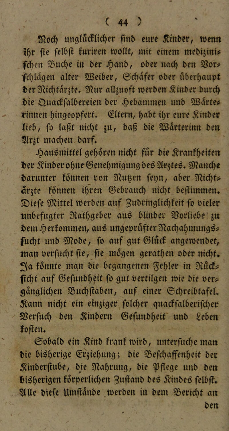 Sßodf) ungfu^n^er fi'nb eure 5rmbcr, tventt i^r fte felbjl furireu tttollf, mit einem mebijini# fd)cn 55uc^e in ber *^onb, ober nad) ben 33or# fd}la9en alter 5ÖSei6er, ©c^afer ober ilber^aupt i)er 3f^td)tarnte* 3^ur attjuoft toerben .Sinber burc^ bie Üuadfalbereien ber J^cbammen unb SCBarte« i'innen ^ingeopfert* (Eltern, ^abt if)r eure ^inbet Jicb, fo la^t nid)t ju, ba0 bie ?Bdrterintt ben Slr^t mad)eu barf* J^auömittel gef>drett ni^t für bie tonf^cittn ber ^^inbero^neöcne^migungbeö Sirjteö* ?D?ou(^e barunter fdunen ton ü^u^en fepn, aber TRid}tji «rjte fdnnen i^ren ©cbraud) n{d)t bcjlimmen. SDiefe SJJittel tperben auf ^«bringlic^feit fo oieler unbefugter 3{atf)geber aud blinbcv SJorliebe ju bemJ^erfommen, aud ungeprüfter 9^ad)al;mungdj: fud)t unb so?obe, fo auf gut©(u(l angemenbet, jttan Perfud)t fi'e, fte mögen gerätsen ober ni(^t* Sa fdnnte man bie begangenen Rebler in Siurfs; ftebt auf ©efunbbeit fo gut Pertilgen roie bie Per? gdnglicben Söuebf^aben, auf einer ©cbreibtafel* 3?ann nid)t ein einjiger fold^er guacffalberifdjet SJerfudb ben ilinbern ©efunbbeit unb Eeben Joften* ©obalb ein Äinb franf tpirb, unterfudKman bie bidberige (Erjiebung; bie S5efd}ajfenbeit ber 5vinbcr(lube, bje SRabrung, bie pflege unb ben bidbetigen forperlicben teß Äinbed felbfl* Sitte biefe Umttdnbe .tPerben in bem Bericht an