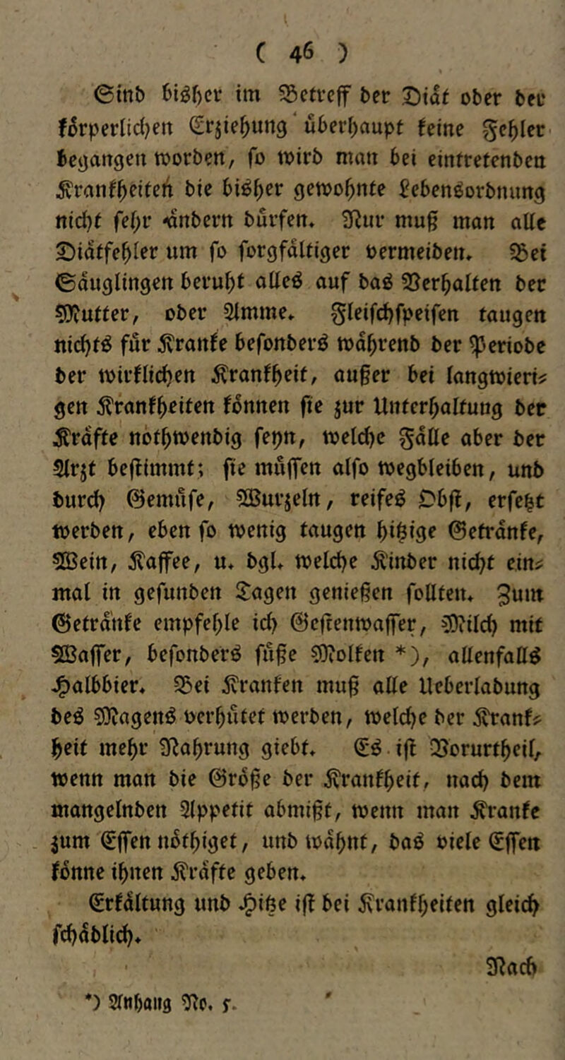 @int) 6iör)cr im 55ctvcff ter Dia^ ober ber if5rperlid)ett Srjie^ung überl^aupt feine geiler betjangen toorben, fo tvirb man bei eintrefenben ^?ranfbfifeit bie bi^b^'^ getoobnfe ^ebenöorbnung nid)t febr ^nbern burfen. 9^ur mu§ man aUc S^iaffebier um fo forgfdltiger oermeibetu «ßei ©duglingen beruht ntteö auf baö SJerbalfen bec ^yfutter, ober Simme» gleifcbfpeifen taugen nichts für tonfe befonberö todbrenb ber ^»eriobc ber toirflidben Äronfb^it, au§er bei langtoiert? gen tonfb^iten fbnnen fte jur Untcrbalfung ber Ärdffe notbtuenbig fetjn, meicbc gdüe aber ber Sirjf beflimmf; fte mulfen aifo toegbleiben, unb burcb ©emufe, ?^urjeln, reifet 0bf?, erfe^t werben, eben fo wenig taugen bi^iö^ ©etrdnfe, SBein, ilaffee, u* bgU welche Äinber nicht eini: mal in gefunben langen geniegen foUteiu ©etrdnfe empfehle id) ©eltenwaffer, COiilch mit SBaffer, befonberö fuge CDiolfen *), allenfaß^ J^albbier, 55ei teufen mug alle Ueberlabung beö 5JJagenö Pcrbutet werben, welche ber tenfi^ beit mehr 3^abrung giebt» ijl -Sorurtbeil, wenn mon bie ©rbge ber tenfbeit, nach bem mangelnben Slppetit abmigt, wenn man Traufe jum €‘gen nbfbiget, unb wdbnt, baö oiele (£ffen fbnne ihnen Grafte geben« (Srfdltung unb J^iöe i(! bei ivvanfbeiten gleich fchdblid)« SRach *) Sfwbaiifl f.