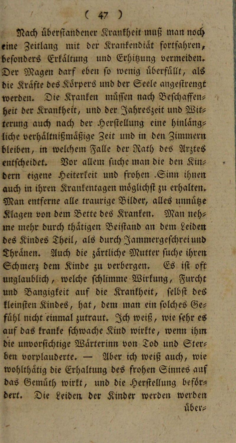 $Racf) übcrftanbenci- 5?vanff)clMtiu§ matt nod> eine jvranfenbidt forffaf;vcn, befonberö d-rJdltung unb <£rf;ißun9 bermeibeiu Der 5)ia9ett barf eben fo ivenig uberfaUt, al^ bie :S'rdffe be^ ^'drpcviJ unb ber ©eele angeflrengt werben. Die muiTen narf? ^efd^affen^ beit ber Äranf()eit, unb ber 5Bif^ terung auef) nad) ber J^erjleüung eine ^iuldng? Ud)e beri)dUni§mdßige ^eit unb in ben Zimmern bleiben, in welchem §atte ber 3vnd; be^ Slrjte^ cntfd)eibet. 25or allem fucl)e man bie ben Äini= bern eigene J^eiterfeit unb fronen .©inn il;nen aud) in i^ren tonfentagen mbglldjfl ju erhalten. 5)ian entferne alle traurige S5ilber, alleö unnu^c Klagen öon bem 5Bette be^ Uranien. ?9ian ne^^ me mehr burd) t^dtigen S5eiffanb an bem Reiben be^ ^inbeß alö burd) ^aittmergefd^rei unb 2luc^ bie jdrtlid}e SJJutter fu^e i^ren ©cbmerj bem ^inbe ju Perbergen. ift oft unglaublid), welche fdjlimme Sßirlung, gurdjt unb S5angigleit auf bie dl'ranf^eit, felbff beeJ {leinjten Äinbe^, ^at, bem man ein fold)eö ©e?; fuf)l nid)t einmal jutraut. toie fe^r e^ auf baö franfe fc^wad)e dlinb wirfte, wenn i^m bie unoorfid)tige Sßdrterinn Pon :job unb ©ter#: ben Porplauberte. — 2lber id) wei0 aud), wie wobltbdtig bie €rl)altung beö fronen ©inne^ auf baö ©emut^ wirft, unb bie .^erffellung befdr^ bert. Die Reiben, ber d?inber werben werben ubew
