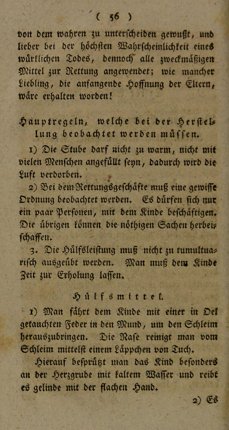 Dort bem tbö^rctt ju unfcrfd)ci&ett getuugt, uttb lieber bet ber ^bd?flen ^SJal^rfcbeinlid^feit eined ftjörflidjen 2obe^, bennoc^' alle jtüecfmdßigett g)jjt(el jur Dvcftung angetuenbet; wie mandjer Liebling, bie öttfattgenbe J^offnung ber <£Ucrn, Ware ei’lialteit worben! 4)ouptregelR/i welche bei ber J^er(leU lang beobac^let werben möffen» 1) @tube barf nicl^f ju warm, nid>f mit bteleh ?D?enfd)en angefuEt fepn, baburc^ wirb bi« $uft oerborben* ’ 2) Sei bem9letfungögefd)dffe mu§ eine gewiffe Drbnung beobad)tet werben, (ii burfen ftcb nur ein paar iperfonen, mit bem ^inbe befcbdftigen» ©ie übrigen fonnen bie not^igen ©adjen ^erbei? fc^affen. 3. 2)ie J^ulföleiflung mu§ nic^t ju fumulfua;5 nfd^ auögeiibt werben. C0?an mu§ bem ^inbe 3eit jur (£r^)oInng lafen, t f ö m i t t e f. 1) ^O'ian fdl^rt bem i?inbe mit einer in Del getandjten gebet in ben sXPuttb, um ben ©c^leim t)eramJjubringett. 2?ie SRafe reinigt man bom ©d)leim mittelft einem ^dppd)en öon Sud). j^ierauf befpru^t man baö Äinb befonber^ ört ber J^erjgrubc mit laltem ©aflfer unb reibt eö gelinbc mit ber flad^en .^anb* a)