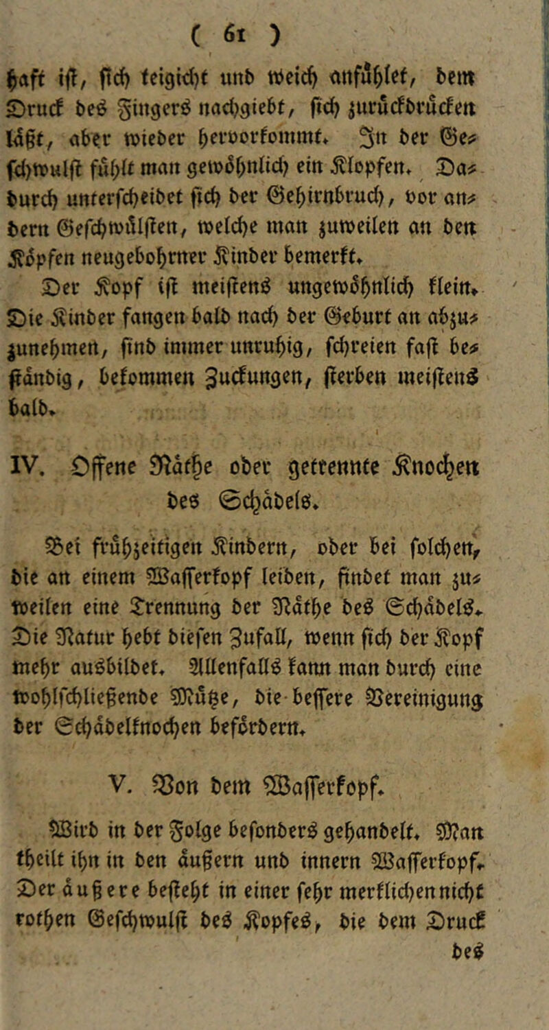 ftd) fci9id)f unb <tnfu^Ief, bem Srucf be^ ginger^ nacbgiebt, ftd) ^urucfbcucfm I4§t, ober tt)icbcr bfi’^^orfommf» fci)n?ul(l fu(){t matt getvS^ttlid) ein Klopfen. Do? burd) unferfebeibet ficb ber ©ebirnbrud), t)or ott# bern ©efcbwillfleit, welche man juweilett an beti S^pßn neugebobrner 5?inber bemerft» 2>er ^opf meif!enö ungew^bnlid^ (teilt» ©ie Äinber fangen halb nod) ber ©eburt an abju^ ^unebmen, finb immer unruhig/ febreien fafl be# ^dnbig, befommen ((erben mei((en5 halb» I IV. Offene 9(dfbc ober geftennee ^nocbett beö 0cbobe(6» S5ei frubjeifigen Äinbern, ober bei fotzen, bie an einem 2Baffer(opf leiben, ftnbef man ju« weiten eine 2:rennung ber ^dtbe be^ 6cbdbet^» X)ie SRatur bebt biefen ^nfatt, wenn fid) ber^opf mehr ouöbttbet, 2lttenfattö (ann man bureb eine wobtfcblie^enbe ?Diu$e, bie-beffere SJereimgung ber 0cbdbet(no(ben befdrbern» V. «Sott bem ^ajferföpf. SBirb in ber ^otge befonberö gebanbett» SÖTait (beitf ibn in ben dufern unb innern Söafferfopf» 2)er du§ere bejfebt in einer febr merftidjennicht rotben @efd)wut(t beö Äopfeö^ bie bem OrucC be^
