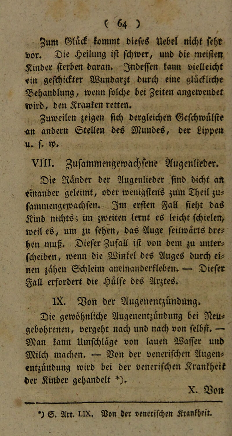 $um ©tucf fommt biefe^ Uebel iti^f fc^t Dor* Die J^eilung ifl fermer, unb bic meiflen 5tinbcr fterbett baran* ^nbeffen Um biettei^t <i» gefd^lcfter Sßunbarjt burd) eine glurflirf^e «Se^anblung, tvenn foldje bei feiten angetbcnbef ibirb, ben Ärimfen retten* 3utt)cilen jeigen fid) bcr9leid)ert ^efi^tbuifte •an anbetrn ©telten beö SOIunbe^, bec Rippen u* f. tb* VIII. gufamntengemäc^fene ^ugettfieber* Die Üvdnber ber Slugenlieber finb bi(^t aft thtanber geleimt, ober wenigj^en^ jum Sbeil ju^ fammettge\bad)fen* 3^ 5linb nid)tö ; im jmeiten lernt eö leicht fcbielen/. weileS, um ju feben, baö 2luge feitmartö bre^ ben mu^* Diefer ^ufnll iß bon bem ju unter? fd)eiben, loenn bie Söinlel beö Slugeö bureb et? «en ©d)leim aneiminberfleben* —• Diefer gatt erforbert bie J^ulfe be^ 3lrjteö» IX. Söon bet 51u9ertent5Ünbütt9* Die getb6bttlid)e Slugenentjunbung bei 9^eu? gebobtenen, bergebt nach unb nach bon felb|f* — ^lan fann Umfcbloge bon lauen ?lBa)Ter unb sD^ild) macbctt* — 3Jon ber benerifeben Singen? entjunbung toirb bei ber benerifeben 5vranfbeit ber Äittber gebanbelt *)♦ X. «Seit •; 2(rt. Lix, ajon ber »encrifeben ÄranFbeit.