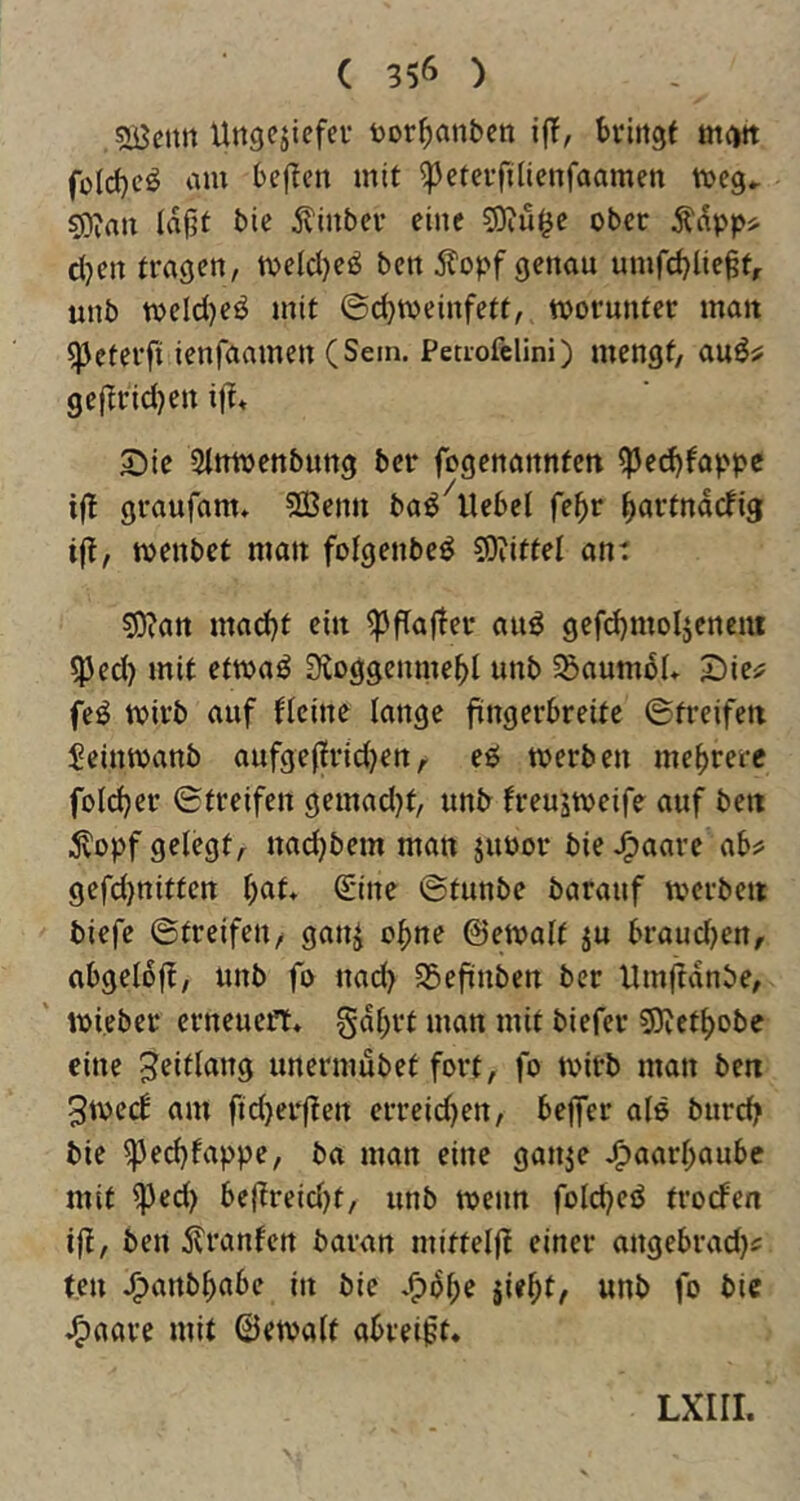 SBcnn üngcjiefci- bor^an&cn ijT, bviitgt m^tt fülc{)eö am bej^ett mit ^etevfilienfaamen tveg., so;an lajjf bie ^inbev eine ober Ä^ppi- djen tragen, meId)eiJ ben itopf genau umfd^liegtr unb meld)eö mit ©d)tveinfett, tpornnter mait ^cterfi ienfaamen (Sem. Peuofclini) mengt, gejtridjen 2)ie Stmvenbung ber fogenannfett ^ed)fappe ijt graufam» SBenu ba^^llebel fe^>r ^artndefig ift, tpenbet matt fotgenbe^ 59iittel an: S0?art mad)t ein ^ftajlei* auö gefd)moljcncnt ^ed) mit etma^ Sioggennte^l unb 55aum6I* iDie^ feö tpirb auf fteine lange fingerbreite ©treifett Seinmanb aufge(frid)ert, eeJ tperben mehrere foldjer ©treifen gemad)t, unb freustveife auf bett 5vopf gelegt, nad)bem man jupor bieJg)aare abs* gefd)nitten l)af» Sine ©tunbe barauf tverbett biefe ©treifen, ganj c^ne ©etpalf ju braudjen, abgelbft, unb fo nad> SSefinben ber Umftdnbe, mieber erneuert* gdbrt man mit biefer 5Dvetl)obe eine ^eitlang unermubet fort, fo mirb man ben 3tpe(f am ftd)erften erreid)en, bejfer ale burd? bie ^ed)fappe, ba man eine ganje J^aarbaubc mit ^ed) be|treid)t, unb roenn folc^eö trorfen ift, ben jlranfen baran mifteljl einer angebrad)^ ten J^attb^abe in bie *^bbe jie^t, unb fo bic J^aare mit ©etvalt abreigt* LXIII.