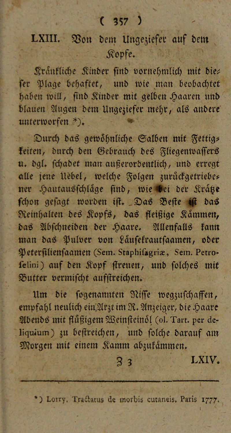 LXIII. ?8on tem Ungejiefev ouf bcin ^opfe. ^Trauflli^c ^tnber finb öontef^mlid) mit bie;; fer ^lagc bif)aftet, unb mie man bcobad^tct ^aben mill, finb ^inber mit gelben paaren unb bfauen Slugen bem Ungeziefer me^r, al^ anberc unterworfen *)♦ •- 5)urd) ba^ gewo^nlid^e ©atben mit fettig;» feiten, bnref^ ben ©ebrau^ beö gliegentvaffer^ u. bgU fc^abef man auferorbentlid), unb erregt oUe jene Hebel, welche folgen zurucFgetriebe# ner ^autau^fdjldge finb, wie#ci ber Ärd$e fdjon gefügt worben ift* 35e|ie lifi ba^ Ovein^alten beö Äopfg, ba^ flei§igc lammen, ba^ 3lbfd)neiben ber JF)aare, SUlenfallö fantt man ba^ ^uloer uon ^dufefrautfaamen, ober ^eterfilienfaamen (Sem. Staphifagris, Sem. Petio- felini) auf beu ^opf fireueu, unb fold^eö mit SButter t>ermifd)t auffireic^cm Um bie fogenannten ^ilfe wegjufdjalfen, empfaf)l neulid) ein'.Slrzt im 31. Slnjeiger, bie J^aare Slbenb^ mit fiugigem SBeinfieindl (ol. Tart. per de- liquium) ju beftreid^en, unb fold)e barauf am 5)?orgen mit einem .^amm abjufammen. S 3 I^XIV. *) Lorry. TraUaius de morbis cutaneis, Paris 1777.