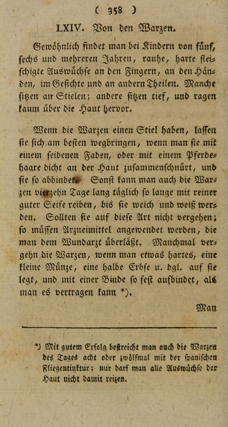 LXIV. Söon ten ^S^arjen. * 0cwi55ttlirf) fünbcf man Ui ^tinbern üon fünf, fed}ö unb me|)reren 3a^)ren, rauf)e, 5<'rfe fleh fd^igte 2iuömud)re an ben gingern, an benJ^dn^ bcn, im@eftd)fe unb an anbern$:^ellen. 9)fand)e fi$en an-©fielen; anbere ft^en tief, unb ragen faum über bie J^aut b^röor* COBenit bie ^SJarjen einen ©fiel buben, laffen fie ficb am beflcn megbringen, menn man fie mft einem feibenen gaben, ober mit einem ipferbe# baarc bid)t an ber ^auf jufammenfebnurt, unb fie fo abbinbef^ ©onfi fann man and) bie fffiar# jen oierjebrt Sage lang tdglid) fo lange mit reiner guter ©eife reiben, biö fie tocicb unb toeif toers ben* ©oUten fie auf biefe 3lrt nid)t »ergeben; fo mujffjn Slrjneimittel angemenbet toerben, bie man bem ?lßunbarjt uberldft* sg^ancbmal »er# gehn bie Sijarjeit, toenn man ettoaö burteö, eine Heine SJ^unje, eine bulbe (Svbfe u. bgl. auf fie legt, unb mit einer S5inbe fo fe(i aufbinbet, uli man eö »ertragen fann *)♦ ©»an *) 5D?tt gutem Erfolg Beftrctcbt mau öu^ bie SSarjea beö Soge« «ebt ober imöffmal mit bet fpanifebeti ^(iegcntinltur; nur borf man alic Slu^mucbfe ber •^aut uicbt bainit reifen. l