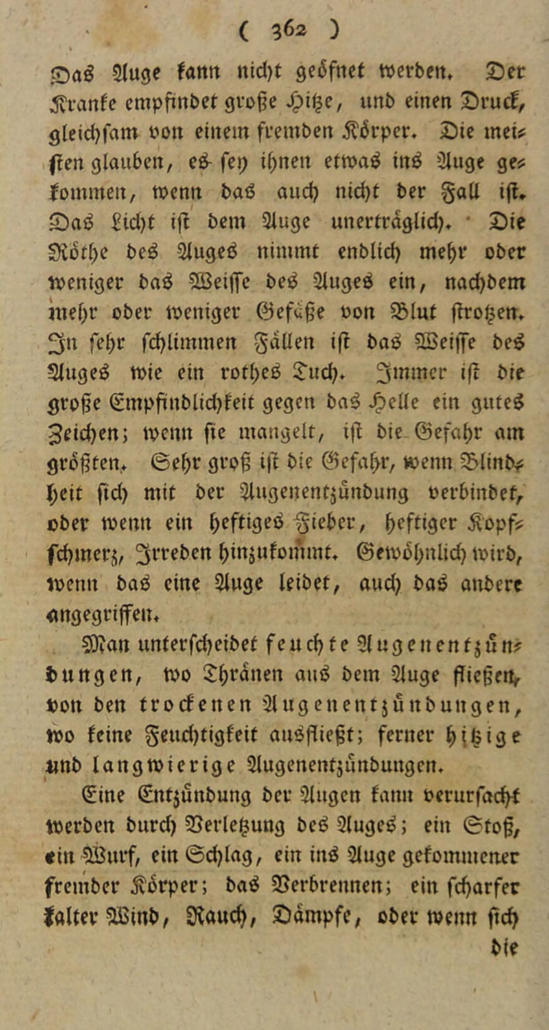 Sluge fatttt nid)t geßfncf wcvbett* SDcc empfinbet gvoge imb einen S^rucf, gleidjfam üon einem fuemben ^l‘6rper. Sie mei^ (len glauben, eö- i^nen eimaö inö 3luge ge^ fommen, menn baö aud) nid)l ber §aU ifl* Saö Sid)t if^ bem 3luge unertrdglid^ • Sie 9lbf(;e beö Slugeö nimmt cnblid) me()r ober iveniger baö ^SSeilTc be^ 2tugeö ein, nac^bem mebr ober meniger ©efdge oon ^lut (trogen, 3n fe^r r(^limmert gdüen ift baö SSeiffe be^ Slugeö tt)ie ein rot^eö ^ud)» ifi bie Öro0e 0npfinblid)feit gegen ba^ ^elle ein gufe^ 3eid)ett; ivenn fte mangelt, ifl bie ©efabr am größten* ©e^r groß ift bie ©efa^r, wenn 55linb^: l^cit ftd) mit ber iUugenentjunbung Perbinbet,. ober toenn ein ^eftigeö -gieber, heftiger ^opf? fd)merj, ^rreben ()injufommt, @etobl;nlic^ mirb, toenn baö eine 5luge leibet, aud} baö anbere angegriffen* ?0?an unterfebeibet feuchte 5lugcnenfji!n? Zungen, too 2:bfdnen auö bem Sluge ffießen, oott ben troebenen 3lugenentjunbungen, too feine gcudjtigf'eit au^ßießt; ferner tinb langwierige Slugenentjunbungen* Sine Sntjunbung ber 5lugen bann oerurfaebb werben burd) 35erle^ung beö 3luge^; ein ©toß, «in 5Burf, ein ©cblag, ein inö Singe gebommener frember jtbrper; ba^ 95erbrennen; ein febarfer Ifllter SBinb, ÜCaueb, Sdmpfe, ober wenn ßcb bie