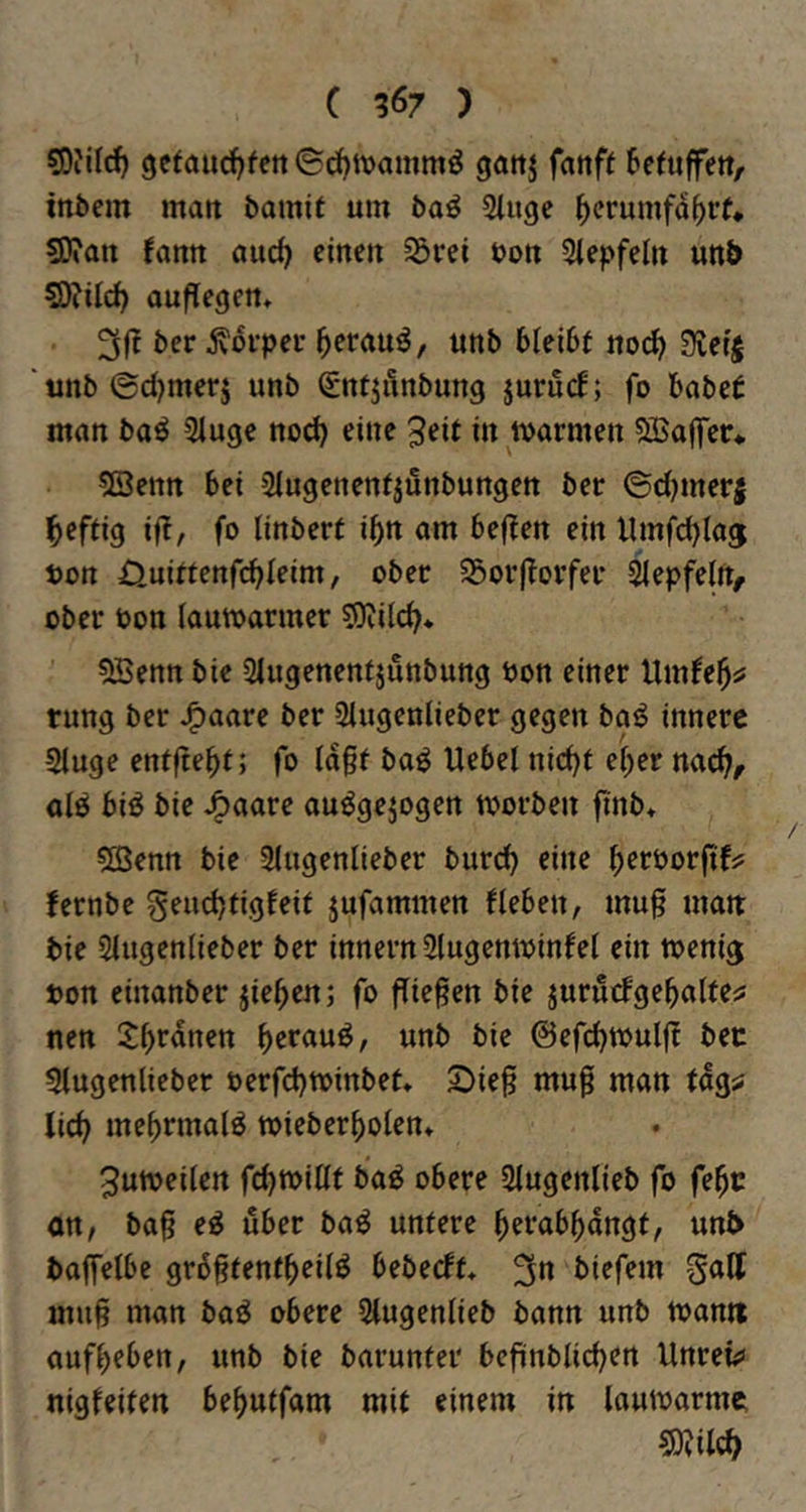 sDiild) 9e(aud)fen ©cfjivammö gottj fnnff 6efiiffett, inbem matt bamit um baö Sluge ^crumfa^rf* ?0?an fann auc^ einen 33rei bon Siepfeln utt& SÄilc^ auflegen» ber jvovpei* ^erauö, unb bleibt nod^? Sietj 'unb©d)merj unb SntjÄnbung juruef; fo habet man baö Siuge nod) eine 3eit in marmen SBaffer* 5Settn bei Slugenenfjünbungen ber ©d)mer| heftig ifl, fo linbert ibn am be(?en ein llmfcblaj t)on Ouittenfcbleim, ober S3orjtorfer ^epfelrt^ ober bon (autbarmer sOJdd^* 5Benn bie Siugenentjunbung bon einer Umfe^^ rung ber JPtaare ber Slugenlieber gegen ba^ innere Sluge enfftebt; fo ia§f baö Uebel nid)t e^er nach/ alö biö bie J^aare auögejogen morben finb* 5EBenn bie 3(ugenlieber burd) eine berborfifjs fernbe Seudjfigfeit jufammen fleben, mug man: bie Siugenlieber ber innern Slugentbinfel ein toeni^ bon einanber jieben; fo fTie^en bie jurutfgebaUejj nen 3)br«nen \:^zxa\xi>, unb bie ©efcbtbulfl bet 5tugenlieber berfdjtbinbet* 2)ief mu§ man tag^ lieb mebnnalö tbieberbolen» 3utbeden febtbitif ba^ obere Slugenlieb fo febc an, bag e^ über ba^ untere b^rabbongt, unb baffelbc grb^tentbeiiö bebeeft* 3« biefem galt mufi man baö obere Slugenlieb bann unb warnt aufbeben, unb bie barunter befiinblicben Unreü» nigfeiten bebutfam mit einem in lauwarme S)?ileb