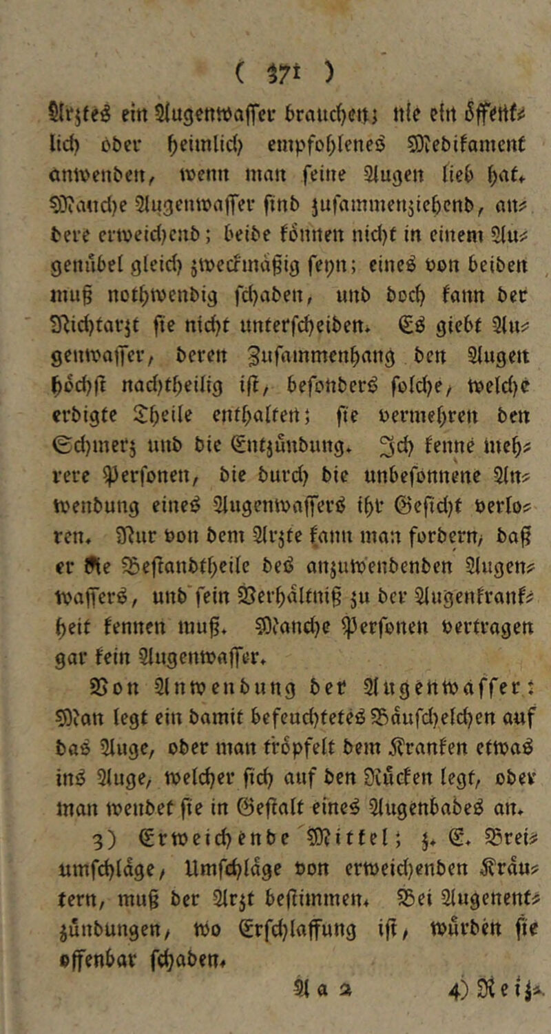 ( t7i ) Slrjfeö ein SIugetttuajTei' t>raud)CUi ttle efit lid) cbev ^eiinlid; cmpfo(;Ieneö SOiebifamcnt omvenbett, tvenn mau feine Saugen Heb ^at* ?Ö?aucl)e StugeumaiTei* finb jufammenjicbcnb, attj: bere cmeidKub; belbe fcntien nid)f in einem 51uj: genubet gteid) jmerfimafig fei;n; eineö non beiben mu^ not^tvenbig fd)aben, unb boc^ tann bee TRidjiarjt fie nid}t unterfc^eiben* gicbf gentvaiTev/ bcren gufammen|)ang bcn Stugeit ^od)|t nadjt^eilig if^, befcnbcrö fotd)e/ tt)etd)e erbigtc Steile eni^atfert; fte nermet)ren ben (gdjmcrj unb bic Snijunbung. fenne mc^? vere ^erfonen, bie buvd) bic unbefonncnc Stn? ivenbung eineö Stugemvaffevö i^t @efid)t öerlo? rcn, SRiir t>on bcm Stvjfe fann mon forbcrn> ba^ er 9te ?beftanbd>cite beö anjumenbenben Singen? nnb'fein 2Ser^dUni§ ju bcv Slugenfranf? ^eit fennen mu^, 50iand)c ^erfonen nertvagen gai* fein Slngenmaffer* SSon SInmenbnng bet Slngchtnaffert 5)?att legt ein bamit bcfend)fefeö5£)dufd)efd)en auf baß Singe, ober man frbpfett bem j?ranfen ctmaö ini^ Singe, metdjev ftc^ auf bcn Öinefen tcgf, obev' man menbef fie in ©efiatt emc^ Slugenbabe^ an» 3) €rtt)eid^cnbe 5D?iffel| }♦ @» S5rei? umfd)ldge/ Umfdjtdge oon ern>eid)enben ^rdu? tern, mu§ ber Slrji be|iimmen4 SSei Slngenent^ jünbnngett/ tbo (£rfd}latfung ifi, tpnvbcn fie «ffenbar fdjaben#