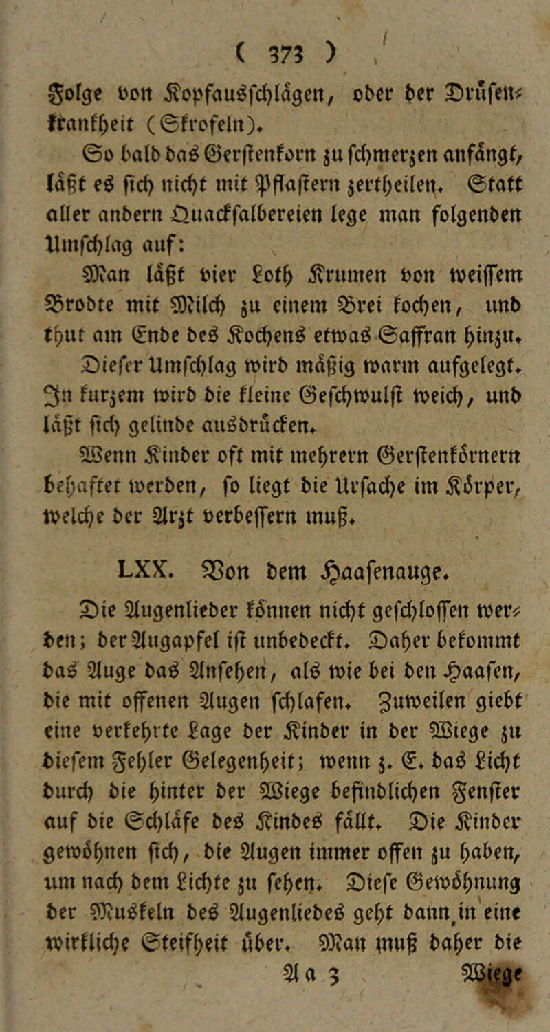 ( 37? ) ^olgc Dort ÄopfauöfcJ^ldgcn, ober ber S^rufen^ franff)eit (©frofeltt)» ©D halb ba^ ©erfTenforn jufd)mer^en anfdngf/ (d^f eö fief) nlc^f mit ^ffaltern jert^eilen« ©taft oller anbern Ouacffolbcreien le^e man folgenbctt llmfc^lag auf: S0?an ld§f oier Sot^ 5?rumen oott tveilfem S5robte mit ^DJilcl) ju einem ^rei focl)ett, unb t()ut am (£nbe beö ^ocljen^ ettoaö ©offran ^injiu Siefer Umfcblag wirb md^ig toarm aufgelegt» 3« furjem toirb bie fleinc ©efc^mulft tvei(^, unb Idf't ftd) gclinbe auöbrucfen» SBenn Äinber oft mit me^revn ©erffenfdrnern be^rnfter werben, fo liegt bie Urfad^e im Ädrper, welche ber Slrjt oerbejfern mug» LXX. fSon bem ^oafenauge. 2)ie Slugenlieber fdnnen n\&)t gefd^loffen toer^ ben; ber Slugapfel ift unbebedt» 2)a^er befommt ba^ Sluge ba^ Slnfe^en, al^ wie bei ben J^aafen, bie mit offenen Slugen fdjlafen» 9*^^^ eine oerfe^rte £age ber ^inber in ber ?Siege ju biefem geiler ©elegen^eit; wenn j. €♦ baö 5id?t burd) bie dinier ber 50ßiege befinblicben genger ouf bie ©d)ldfe beö ^tinbeö fdllt» S)ie 5linber gewönnen ftd), bie Slugen immer offen ^u haben, lim nad) bem ^id)te ju fehen» £)iefe ©ewdhnung ber sOiu^feln beö Slugenliebeö geht bann,in'eine toirfliche ©teifheit über, 9)tan inuf baher bie 31 a 3 ^Oijiege