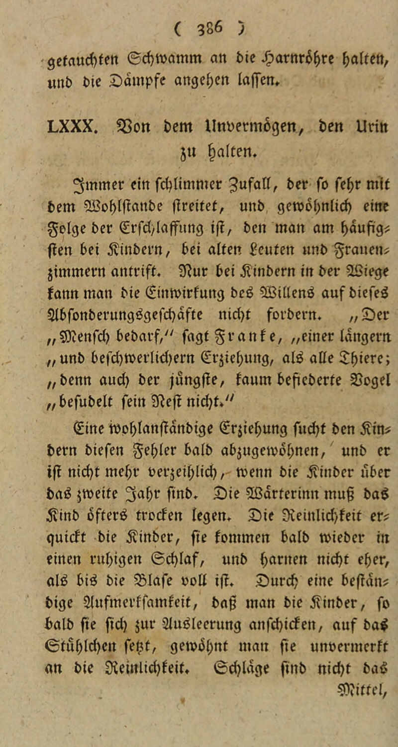 9efaucf)fen 6d)wamm an 5ic J^arnr6^re Ratten, unb bte 2)ampfc ange^cn lafTen* LXXX, ^ott bem Unpermögen, ben Urtit ju galten. ^mmcr ein fc^Iimmer 3ufaK, ber fo fc^r mit bem 5ßobl|^anbe fireitct, unb geroof^nticb eine geige ber grfdylaffung i|?, bcn man am flen bei ^vinbern, bei alten Acuten unb grallen^ jimmern antrift. 2Rur bei ^inbern in ber aSiege fann man bie (Sinmirfung bcö 5öillenö auf biefcö SIbfonberungögefdjafte nicl)t forbcrn. ,/2)er ,/S)ienfc() bebarf, fagtgranfe, „einer langem „unb befcl)merlid)ern Srjiebung, alö alle „benn aud) ber jungjte, faum beficberfe 35ogel „befubelt fein 3Reft nid}t. ^ine mpblanffanbige Sriie^ung fud}t ben Äin? bern biefen geiler halb ab^ugeivbl^nen, unb er iff nid}t me^r nerjeil^lid), menn bie jvinber über baö jmeite ^abr finb. Die 5ßdrterinn mug ba^ dlinb bfterö troden legen. Die 9veinlid)feit er? guidt bie ^inber, fie fommen halb miebcr in einen rubigen ©d}laf, unb ni(^t eher, olö biö bie S5lafe roll i|f. Durch eine befidn? bige Slufmerffamfeit, bn^ man bie j?inber, fo halb fie fid) jur 2luöleerung anfd)iden, auf ba^ ©tubl(^en fe^t, getobb*^^ unöermerft an bie Üieinlidjfeit. 0d}Udgc finb nicht ba^ ?)?itfel,