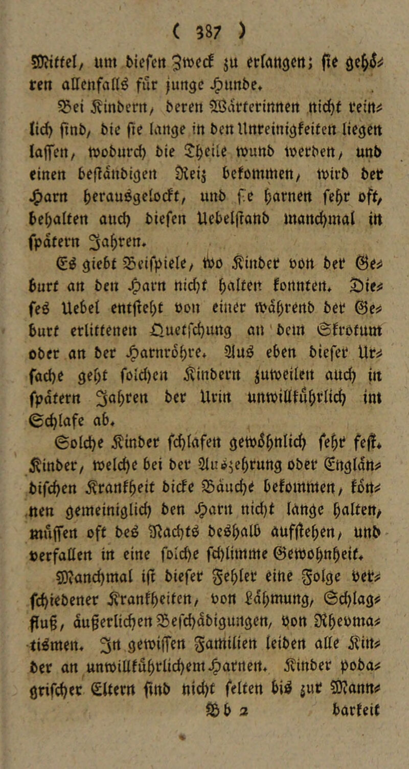 SOWffel/ um biefctt erruttgcttj fte ren oUcnfaltö für junge ^unbe* 55et j^inberrt/ beren 5Bartenrtttert ttidjf feitti: lid) ftnb/ bie fie lange in ben Unreinigfeiten liegen laflTeit/ wobuvd) bie !J^eile munb werben / unb einen befldnbigen üleij befommen/ wirb bet ^arn bf^'^iubgelocFt, unb f.e tarnen fe^r oft, bcbalten and) biefen Uebelfranb mand)mal itt fpdtern (ii giebt 55eifpiele/ tbo 5tinber ton bet @e^ burf an ben ttic()f halten fortnten* ^ie^ feö Uebel entfrei)t öon einer wd^renb ber @e^ burf erlitfcnen Oueffd}img öu bem 6frbfum ober an ber J^arnrobre* 2tuö eben biefer Ur^ facbe gebt foid)ert Äinbcrn juweiiett auch in fpdfern unwiUfub»^Iicb int ©cblafe ab, ©old)e Äinber fdjiafen geW^bnlicb febt? fe|!* ^inber/ weld)e bei ber 2iud^ebrung ober 0tgldtti> bifeben tonfbeit birfe 35ducbe befomwert/ Una -iten gemeiniglid) ben J^arn ttid)f lange bnitett/ müfTert off beö IRadjfö bcöbalb aufjteben/ unb terfatten in eine folcbe fd)limme ©ewobnbeif, 9}?and)mal i|t biefer gebier eine golge bet#: febi^ö^ner Äranfb^dcn, bon Sdbmung, 6d)lag? flu§, duferlicbenSefcbdbigungen, bon Sibcbma^ filmen, 3n gewiffen gamilien leiben alle Äin# ber an unwiUfubrlicbemJ^arnert, j^inber poba^ gtifeb^t^ Slfern ftnb nid)f feiten biö jut Sjjann^ Sbb a barfeif