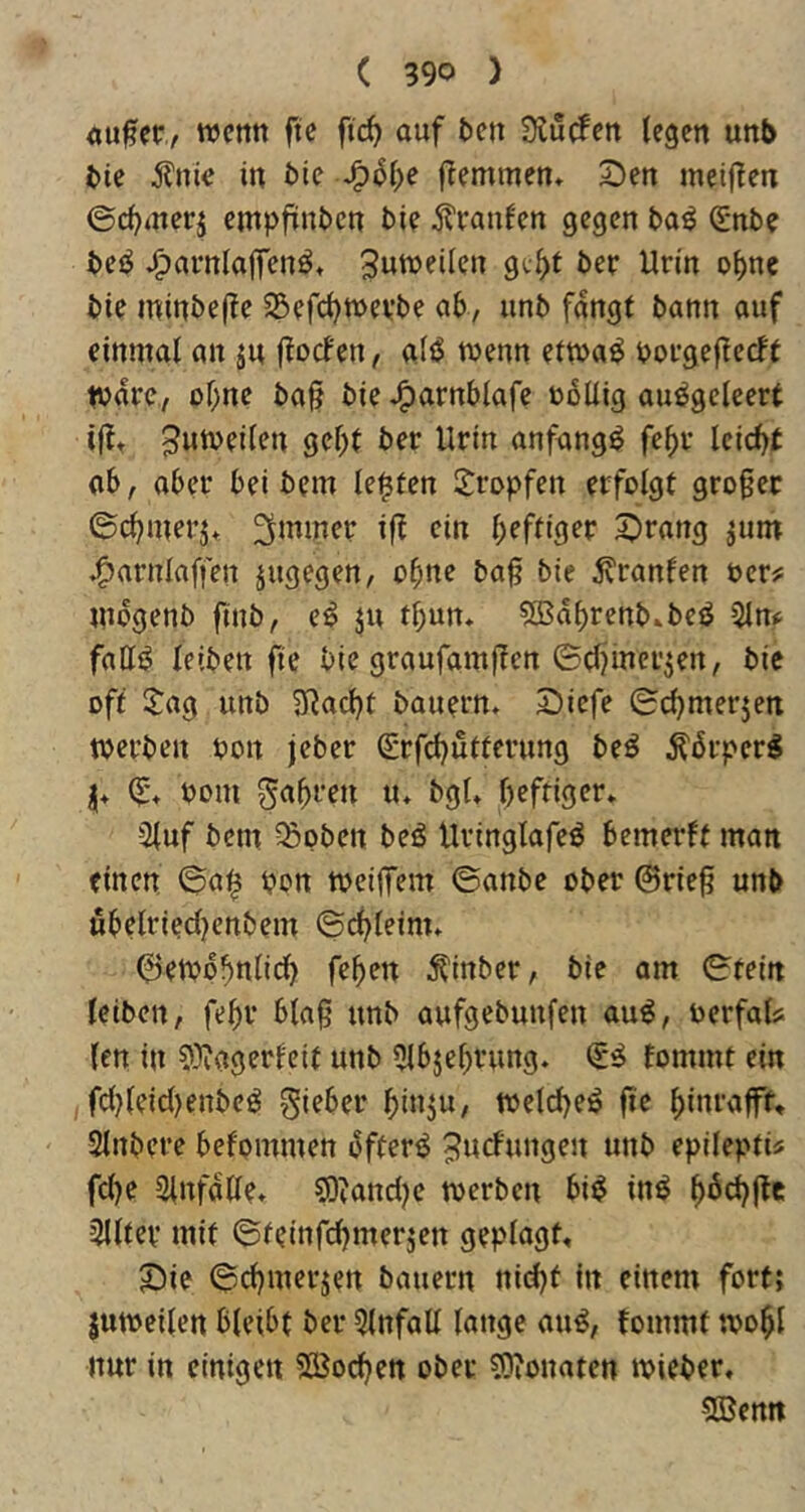 «Ufer, wctttt ftc ftc^ ouf tsen Ü^utfett legen unb t»ie 5?nic in Me •^6l)e flemmcn» 2)en meiflen ©cf^merj empfünbcn bie ^^vanlen gegen ba^ €nbe beö ^avnloffenö* 3ww?l^<?n gi^f ber Urin ol)ne bte minbe(?e 5Befcl)mevbe ab, unb fangt bann auf einmal an ju ftocfen, al^ menn etma^ boegeftecft tvare, ohne ba§ bie J^arnblafe toollig au^geleert if?» ^umeilen gebt ber Urin anfangs febr leicbt ob, ober bei bem lebten 2^ropfen erfolgt großer ©cbmerj* ^mmer ift ein 5)rang jum ^arnlaffen jugegen, ebne baß bie :K'ranfert oer^ mbgenb finb, e^ ju tbun. ?Sabrenb»bcö 5lm fatif? leiben fie bie graufamßen ©Ujinerjen, bie off $:ag unb IJ^acbt bauern» 2)iefe ©cbmerjen toerben pon jeber grfcbutternng bcö Äbrper^ I» (E% Pom gabren u» bgU heftiger» -2luf bem ^pben beö Uringlafeö bemerft man einen, ©a^ pon tpeiffem ©anbe ober ©rieß unb ubelriedjenbem ©cbleim» ©etpobnlid) feben ^inber, bie am ©fein leiben, febr blaß unb aufgebunfen au^, Pcrfals len in ?^agerfeit unb 5lbjebrung. fommt ein , fd}leid)enbc^ gieber bi»}»/ tPelcbeö fie binrafff, Slnbere befommen ijffer^ 5»d»ngen unb epileptu fd)e SinfoUe» ?0?and?c toerben bi^ inö b^d)(le 5lltcv mit ©teinfebmerjen geplagt, S)ie ©cbmerjen bauern nid)t in einem fort; lutpcilen bleibt ber 5tnfaU lange au^, fommt tpobl nur in einigen SEBoeben ober ?Dionaten ipieber. 5Bentt