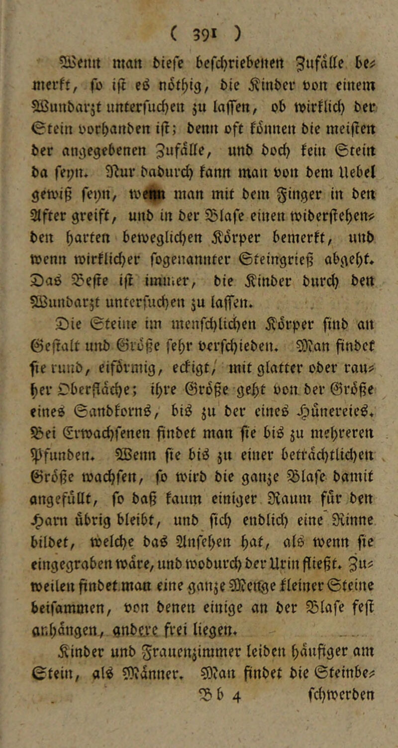 5Bentt matt fcicfe 6cfd)riebeueit mevtt, fü tft eö n6tf)i9, 5ie Äinbci’ öoit einem ^Ißunbarjt imterfudjen ju laffen, ob toiiHid) bco <?tein oorbanben ift; benn oft fiSnncn ble meiftett ber atntegebenen 5ufdIIe, unb bod) fein ©teilt ba fet;iu 9M- baburd) fann man oon bem Uebel gemi^ fei;n, toetm man mit bem ginger in bett 3tfter greift, unb in ber S5Iafe einen mibcrjTeben# ben bitten ben)eglid)en Körper bemerft, unb wenn wirfli^er fogenannter ©teingrie^ abgebf» 2)aö 5?efte ifl immer, bie jlinber burd? bett SBunbarjt untcrfud)en ju laffen, 25ie ©teine im mcnfd)lid)en 5ldrper finb an ©c(talt unb ©i'd§e febr öerfebieben, S)ian finbet fie rmtb, eifbrniig, erfigt/ mit glatter ober rau? ber Dberfldcbe; ibt’e @rd§e gebt oon ber ©rd^e eineö ©anblornö, biö ju ber cincö j^unereie^* ?ßei (Svwad)fenen fiinbet man fie bi^ ju mebr^rt« ^funben, 5Benn fie biö ju einer betrdd)tlid}ctt v ©r6§e wadjfen, fo wirb bie ganje 5Slafe bamif angefullt, fo ba^ faum einiger Staunt fitr bett J^ant übrig bleibt, unb fid) enblid) eine'Svinnc. bilbet, Welche ba^ Slnfeben ^at, aB wenn fie eingegraben wäre, unb woburd) ber Urin fliegt» ja? weilen fiinbet.man eine ganje SKetfge fleiner ©teine beifammen, oon benen einige an ber SSlafe fefl ar.bdttgen, gnbtve. frei liegen» Äinber unb grancitiimmer leiben bduftger am ©teilt, al^ 50idnner. 5)?an finbet bie ©teinbe? ‘S'b 4 fd)Wcrben