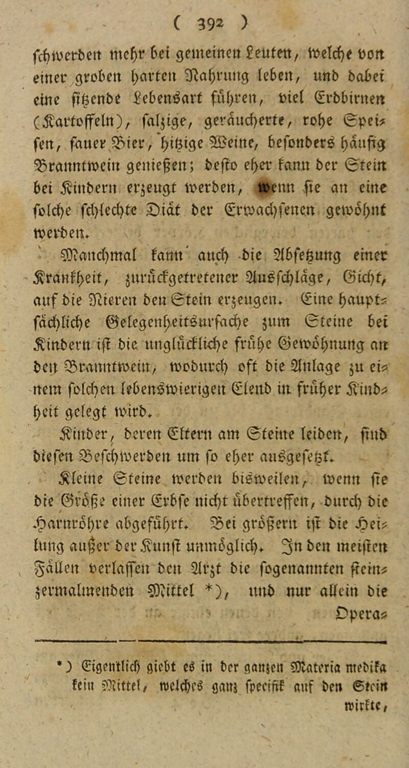 fc^ivetbett mc^r6ei gemeinen Jeufett, n>elcf)e t»ott einer groben (;avfen JRa^rung (eben, unb bobet eine ftßenbe Jebenöarf fuhren, Diel (Jrbbirneit (^orfoffeln), faltige, geraud)erfe, ro^e (£pei? fen, fauer3f>ier, ^iöige 5®eine, befonberö ^aufüg 35rannfwein geniefen; befto ef>er fan.it ber ©fein bei 5$inbern erjeugf toerben, toemt fie an eine folc^e fd)fed?fc 2)idt ber Srtoadjfencn geiodf;nf werben, 53iand)maf famt“ auef) bie 3lbfe^ung ernec ^rauf'beif, juruefgefrefener 2iu^fd)Idge, Gidjf, auf bie JRiereit ben ©fein erjeugen, (Eine f>aupf5 fdd)fid)e ©elegen^eif^urfac^e jum ©feine bei ^inbern ifl bie ung(ücflid)e fru^c ©en>d(;nurtg an ben Sörannfwein, woburd) off bie Einlage ju ei? nent fold}en febenöwierigen (Slenb in früher 5f'inb? beif gefegf wirb, Äinber^ bereit (Sffern am ©feine (eiben, jiiib biefen ^Befd^werben um fo ef>cr au^gefe^f, ^feilte ©feine werben bieweilen, wenn fie bie ©fofe einer Srbfe nid)t uberfvejfcn, burd) bie .^arnrb(;re abgefu^rf, S5ci großem ijt bie jpci? (ung aujjcr ber jvunf! unmdglid), 3^^ meifien , gdUen berlaiTen ben 3lrjf bie fogenannfen ftciit? äermalmenbcn 93tiffe( *), unb nur a((cin bie Dpera? ) Sigeinltcf» giebt cö in ber ganjeii CDlateriö mebif« fei« ?}fittfi, nicldbrö ganj fpecifitf «uf ben ßfein nirftc,