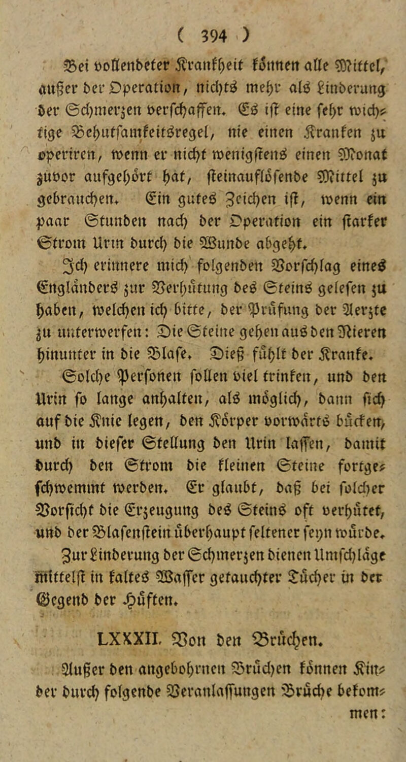 Sei öottenbcfer Äranf^cit alle s0?iftel, öußcv ber Operation, nidjtö mc^i- a(ö ^iuberung bei' ©djmei'^en J>erfd}affeit. i(! eine fef>r wid)? fige ^Bc^utfamfeiti^regel, nie einen Traufen ju opei'ircn, wenn ei' nid)f iDenigftenfi^ einen 9)ionat juöor aufgeI;ort \)at, fteinaufiofenbe ?0iittel ju gebraudjen* €in guteö Jcidjen ifl, tuenn ein paar ©tunben nad) ber Operation ein fiarfer ©trom Urm burd) bie 5Burtbe abge^f, 3d) erinnere mid) folgenben 2Sorrd)fag eine^ €ngldnberi^ jur 25erf;utung be^ ©teinö geiefen ju ^aben, tveld)en id) bitte, beriprufung ber Slerjtc 311 unterwerfen: Die ©feine ge^en auö ben gieren hinunter in bie Slafe* Die§ fu^If ber ^ranfe, ©oldje ^erfonen füllen Diel trinfen, unb ben Urin fo lange an^alfen, alö mdglid), bann ftd} auftic j?nic legen, ben j^drper oorwdrtd bucfen> unb in biefer ©fellung ben Urin lafen, bamit burd) ben ©trom bie fleinen ©feine fortge? fd)Wemmf werben* Sr glaubt, ba§ bei foldier S3orftd)t bie Srjeugung be^ ©feinö oft ocrbutef, unb ber Slafenfiein überl)aupf feltener fepn würbe* 3url?inberungber©d)iner3en bienen llmfd)ldge ntiffelfl in falteö 5Baffcr getauchter Jucher in bet ©cgenb ber puffen* LXXXIL 5Son ben «rucken. 2lu§er ben angebohtnen Srud)en fdnnen ^itt? ber burd) folgenbe SJeranlajfungen Srud)e befom^ men:
