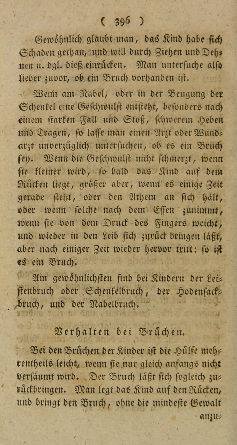 ©en)ü^>ttnc{) glaubt inan, baö Äinb ^abe ftc^ ©d)abeu getbau, uiib will buvd). Rieben unbDeb« ncn lu bgl. bie§ einrurfeu. 5)?an unterfucbe alfo lieber jiiuor, 0b ein 5Sriid) öorbanben i|L •SBeittt am O^abcl, ober in ber ?&eugung ber 0d)enfel eine 0cfd)ioulft entftebt, befonDers na(^ einem frarfen gall iinb @to§, fdjujerem J^eben «nb fragen, fo lajTe man einen 2{rjt ober5ö3unb? nrjt unoerjuglid} unterfudKn, ob e^ ein 33rud) fei> 5ßenn bic @cfd}ioul(t nidjt fd^merjt, toemt fte fleiner ivirb, l'o halb bao 6Tinb auf bem S^iuefen liegt, großer aber, menn eö einige -3eit ^erabe ftel>t, ober ben 3ltl)em an fid) b^lt, ober toenn foldje nad) bem €lTen junimmt, roenn fie oon bem öruef be^ gingerb tociebt, imb toicber in ben Seib fid) jnvurf bringen lögt, aber nad) einiger 3eit toieber bf^’bor tritt: fo iff ein 55rud)* 3lm ge»dl;nlid)|fen finb bei 5?{nbern ber Seii^ ffenbrnd) ober .6d)enfdbrud), ber ^obenfaef? ^rud), unb ber 3'labelbrud)t ' 2S er galten bei ?5'ruc^en, 55et bert55rud)en berÄinber i)t bie -^ulfe mef)«; rentbcilö leid)t, tvenn fte nur gleich anfango nid).t berfdumf wirb, 25er Sln-ud) la§t ftd) fogleid) ruefbringen* ?0ian legt bab ilinb auf ben Dcikfcn, unb bringt ben 55rnd), ohne bie minbefte ©ctoalt anju^
