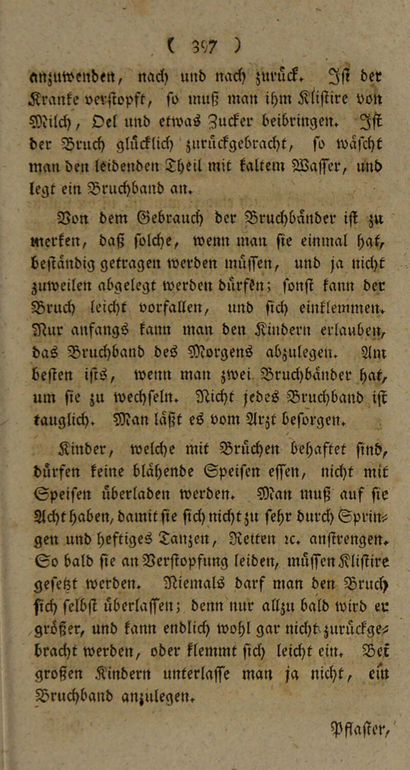 ( 3t;7 ) «ttjuwcnbett, itad) mb nad) jui’uif. bet uevjtopft, fo umfj man ibm v>ort 5)tild?, Del unb etwa^ dürfet beibrmgen» bet 55vud) glurflid) jiirricf9ebrad)e, fo mau bett letbenben 5:beU mit faltcm SBajfet, imb leijt ein ^riid)banb an» SSort bem ©ebrauc^ bet 35ru^6anbct i|l jn tticrfen, baß folc^e, wenn man fte einmal ^at/- beßdubig getragen werben mu|Ten, unb ja nid)t juweilen abgelegt werben burffn; fonfl fann ber I5rud) leid)t Vorfällen, unb ftd) einflemmetu ?Rur anfangs fann man ben 5vinbern erlauben, baö 35rud)banb beö ^Rorgenö abjulegen» 5im beßen wenn man jwei. 55rud)bdnber ^af, um fie ju wed)feln» 3lid)t jebeg 25rud)banb if^ taugli^» 5)jan laßt es bom Slrjt beforgen» Äinber, weld)e mit ^ru^en bel;aftet ßnb, burfen feine bldbenbe ©peifen eflfen, nid)t mit ©peifen uberlaben werben» 50ian muß auf fie 9ld)t^aben, bamitß'e ftd)ntdjtju fe^r burd)©prin^ gen unb b^ftige^ 5:anjen, Sictten w» anßrengen». ©0 halb ße an SSerftopfung leiben, mnjfen^lißire gefeöt werben. tRiemaliJ barf man ben 55rud) ßd} felbß uberlaffen; benn nur allju halb wirb ec grdßer, unb fann enblid) wobl gar nid}tjurucfge^ brad)t werben, ober flemmt fid) leid)t ein» 5Be.f großen Äinbern Unterläße man ja nicht, em S5rud)banb anjulegen» ^ßaßer,'
