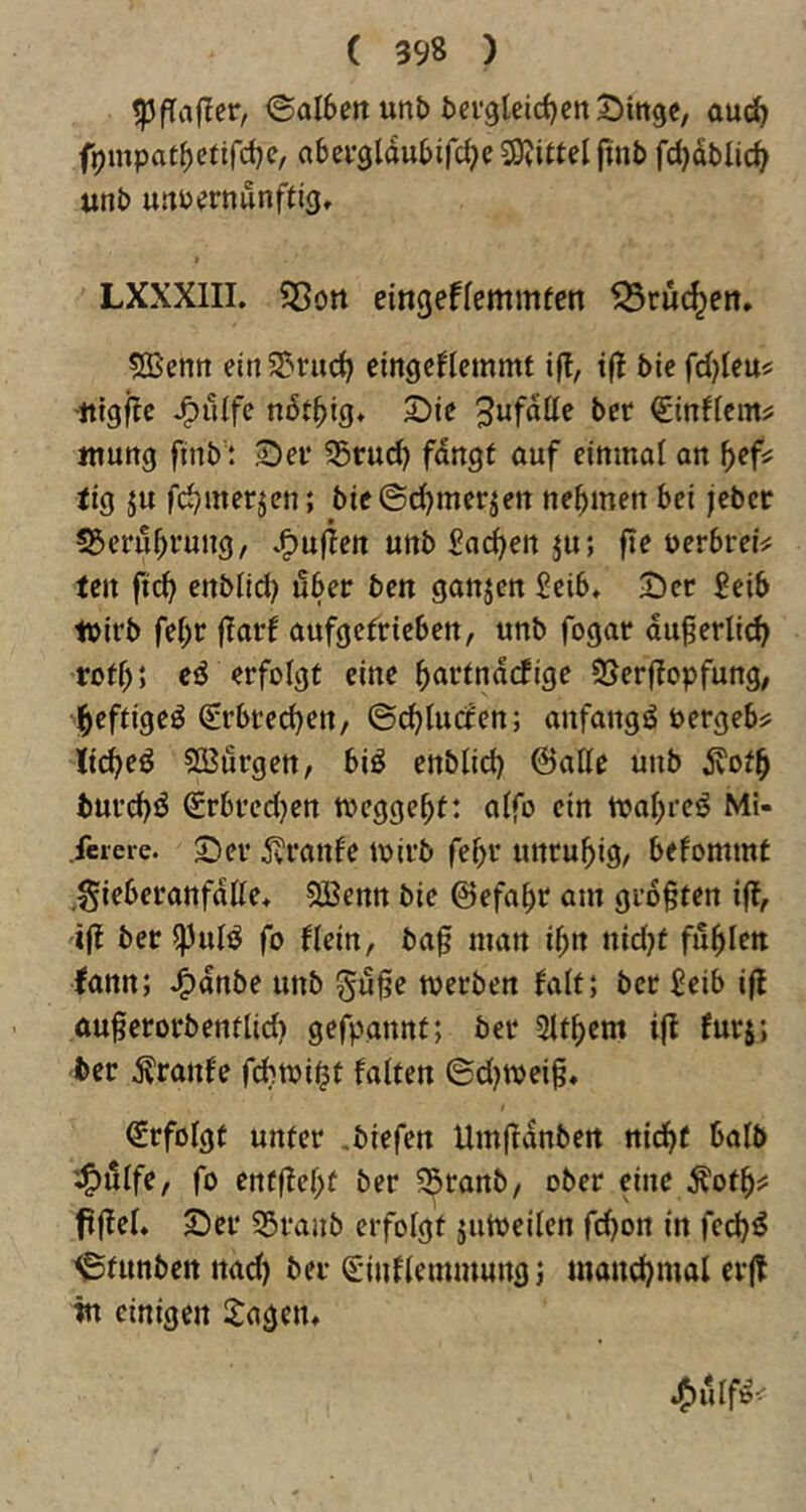 ©aI6m unt> fcei’glcidjcn^Dmge, auc^ f9mpatf)efirct)e, abei’3lau6ircf;e3)?i«elfinb fc^dblic^ «nb urtPernunftig, LXXXIII. S5on cingeffemmfen tSruc^en. ^enn ein 5?ruc^ eingcHcmmt ij!, ijl bie fdjleu^ J^ulfe ndt^ig* 2)je t>cr <£inflcm? Jtiung ftnb': ^ev 35rud} fangt auf einmal an ^>ef; tig ju fd^merjen; bieSc^mer^en nehmen bei jebcr 55eru^vung, *f)uf^ett unb Sachen ju; fte Perbrei;? tcn ftc^ enblid) über ben ganjen Seib» 2)er £eib ipirb fef)r (larf aufgefrieben, unb fogar dugerlid) rotf); eö erfolgt eine ^artndcfige 2!>erf?opfung, ^eftigeö (Erbrechen/ ©(^lucten; anfangs Pergeb? Itd^eö 533örgen, biö enblid) ©alle unb dvot^ burd)ö €rbred)en tpcgge^t: alfo ein tpal;reö Mi- .feiere. 2)er jvranfe ipirb fe^v unruhig, befommt .gieberanfdlle, SBenn bie ©efa^t am gr6§ten iff, ijf beripulö fo flein, ba0 man il;n nidjt füllen fann; J^dnbe unb gu^e werben falt; ber Jeib ifl .au§erorbentlid) gefpannt; ber 2lt^em ijt furj; ber tonfe fcbwi^t falten ©d)ipei§, (Erfolgt unter .biefen Um|fdnbert nid^t halb fo enf|fel>f ber S^ranb, ober eine Äot^? ftffel» 2)er 35ranb erfolgt jutpeilen fd)on in fed)ö ^timbennad) ber (Einflemmungj mand)mal er|! in einigen 2agen,