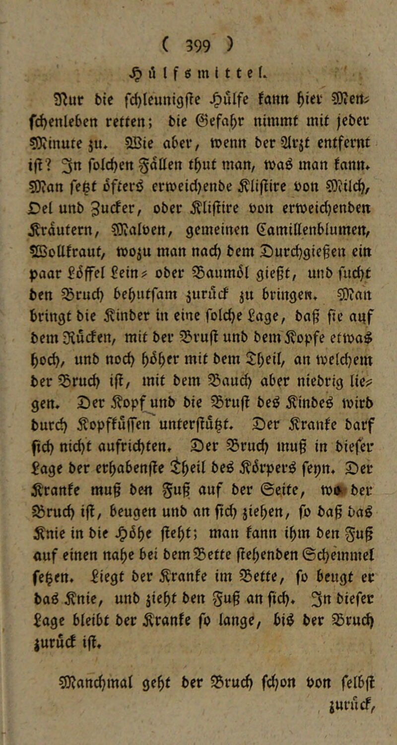 iH f ö m I 11 c (. S^ur bic fc^leunigfTc J^ulfc fatm l^iev ?OiertJ fc^enleben retten; bie ©efa^r nimmt mit jeber 50iinute jiu 2Bie aber, menn ber2lrjt entfernt 3n fold^en gatten t^ut man, tvaö man fann* 5Dian fe$t oftcrö ertt>eid)enbe ^liflire üon 93?il(^, Del unb Surfer, ober Äliflire oon ermeicl)enben Ärautern, SJialten, gemeinen Samittenblumen, ?QSottfraut, wo^u man nad) bem Durc^giegen ein paar £6ffel £ein^ ober ?5aumbl gießt, unb fuc^t ben 5ßrud) bebutfam ^urilrf ju bringen, ?i)ian bringt bie ^inber in eine folcbe Sage, baß ßc anf bem Diürfen, mit ber 3?ruß unb bem 5?opfe etma^ bod), unb nod) ^6^cv mit bem 5:beil, an toeldjem ber ?5rud) iß, mit bem 5Saucb aber niebrig lie;? gen, Der Äopf unb bie 55ruß beö Äinbei^ mirb burd) ÄopffuffeiT unterßu^f* 2)rr Äranf'e barf ßd) nid)t aufrid)ten, Der Sörueß muß in biefer Sage ber erßabenße itbril beö ^örper^ fepn. Der Äranfe muß be« guß auf ber ©eite, ber Sörud) iß, beugen unb an ßd) jie^en, fo baß bag ^nie in bie ^6f}c ßc^t; man fann ißm ben guß auf einen na^e bei bemSöette ßeßenben ©cbemmel fe^en. Siegt ber ^ranfe im 55ette, fo beugt er baö ^nie, unb jie^t ben guß an ßd)« 3« Sage bleibt ber tonfe fo lange, bi^ ber 35rud) |ururf iß, sO?an^mal geßt ber S5rucß fdjon Pon felbß jururf,