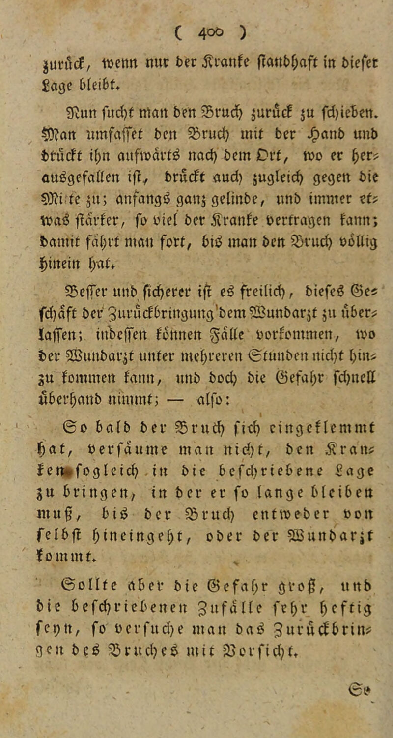 junlcJ, ttjcttn nur 5er ^Iranfe franbOafr in biefet Jage bleibt* 3f^un fud)t man ben 23ruci^ juruc! ju fd)ieben. tO?att umfajfet ben 58rud) mit ber tinb btueft if;n aufmdvt^ nad) bem Ovt, tvo er ^er? ausgefallen ifl, brueft aud) jugleic^ gegen bie S0?i;teju; anfangs ganj gelinbe, unb immer et? njaS fldrfer, fo uiel ber jlranfe ^erfragen f'ann; bamit fdl;vt man fort, biS man ben 5)vu^ nollig hinein lj)at* S^effer unb fieserer ift eS freilid), biefeS ©es fd)äft ber Juvudbringung'bemSBunbarjt 511 ubers laffen; inbeffen fbnnen gdlle uorfemmen, U'o ber SBunbarjt unter mehreren <£funbcn nid}t bins ju fominen f'ann, unb boeb bie ©efa^r fd)nett ilbei’banb nimmt; — alfo: ©0 halb ber 55ruCb fi^b cingcflemmt bat, nerfdume man nidjt, ben Äran? f enitfogleid) . in bie befdjriebene Sage gu bringen/ in ber er fo lange bleiben mu0, bis ber 55rud) entmeber non felbjt biueingebt, ober ber ?S3unbarit fommt* ©ollte aber bie ©efabr groß, uttb bie befd}riebenen Jufdlle febr b^f^iö feptt, fo üerfud)e man baS JuruSfbrin? gen bcS '^riubeS mit 25orfid}tt