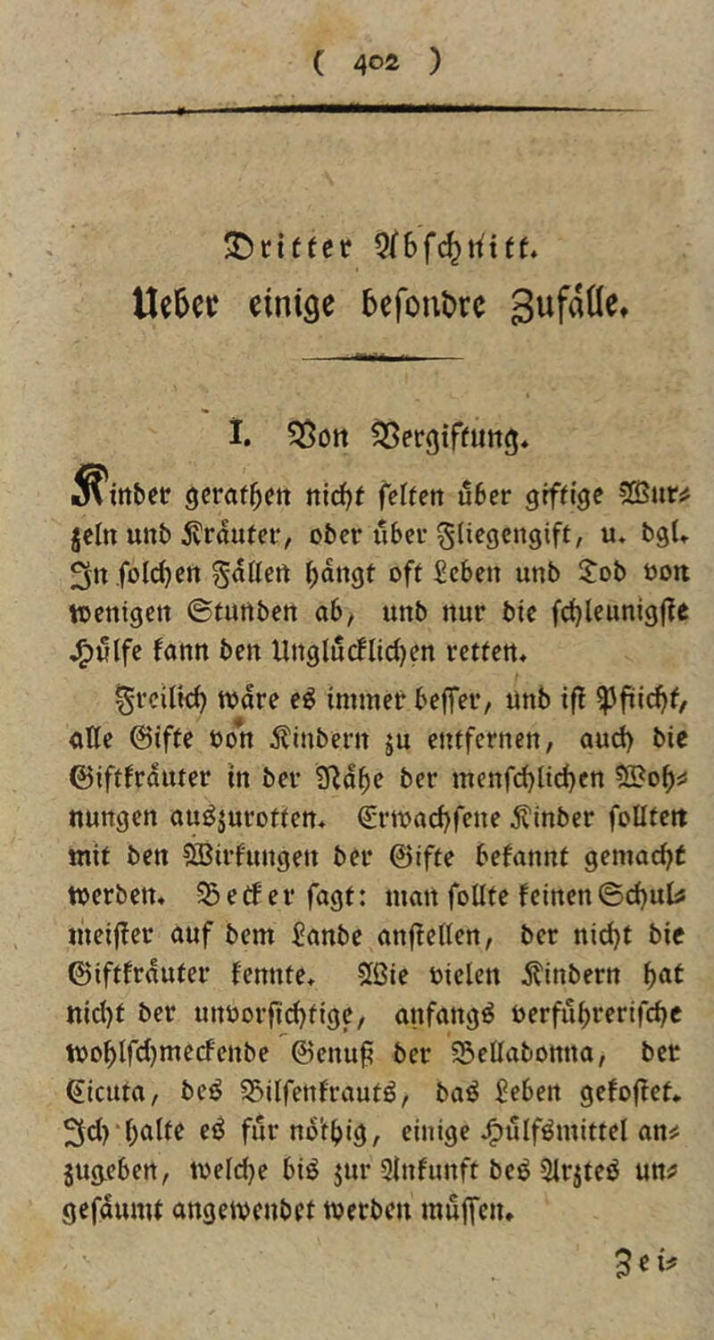 ( 40Ä ) JDcifter 5f6fc^n'tff* Ue5ec einige 5efont>rc gufaüe» 1. ^ergiffung* ^ittbef geraffen nid}t feiten über giftige jcln unb 5?rautei‘, ober über §Iiegcngift, u* bgU 3rt füllten fallen ^dngt oft Seben unb S:ob ooit toenigett ©tunben ab/ unb nur bic frf)leunigf?e j^ulfe fann ben Unglu(flicl}en retten* ^rcilk^ Ware e^ immef* beffei’/ unb ifl ^fiid)t, aße ©ifte oon 5?inbern ju entfernen, aud) bie ©iftfrduter in ber 9^d^e ber menfd}lid)en ßSo^j: nungen auöjurotten* €rwacf)fene Äinber foUtett mit ben SBirfungen ber ©ifte befannt gemacht werben. S5etferfagf: man foüte feinen©d)ulis ineiffer auf bem 5anbe anjtellen, ber nid)t bic ©iftfrduter fennte. 5ßie oielen jtinbern ^at nicl)f ber unöorfid)tige, anfangs t)erful)rertfcf>c Wo^IfcI)mecfenbe ©enuf? ber 35eßabonna, ber ^icuta, beß Söilfenfrautß, baß ßeben gefoffet. 3d)*I)alte eß furno't^>lg, einige J^ulfßmittel an^ jugeben, weldje biß jur 3lnfunft beß Sirjteß un^ gefdumt angewenbet werben muffen.