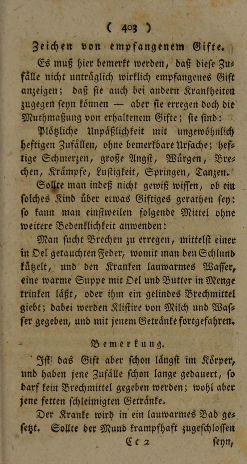 3etc^?tt t)ott empfattgcttem 0if(e« mu§ (>icr 6emei*ff werben/ ba§ bicfc $\xf falle ni^t untrüglich wirflid) empfangene^ ©ift anjeigen; ba§ fte auch bei unbern ivranfhritctt jugegert fepn fonnen — aber fte erregen hoch bie Sl?uthma§ung boit erhaltenem ©iffe; fte finb: ^l5§liche Xlnpd§lid)feit mit ungewdhnK^ heftigen ^ufdllen, ohne bemerkbare tlrfaihe5 'hef? tige ©chmerjen, gro§e Olngfi, 5Burgen, ?Srei5 chen, Krampfe, Sufligkeit/ ©pringen, l^anjen* ©oljfte man inbef nicht gewi^ wiffett/ ob ein fol^eö Äirtb über etwaö ©iftigeö gerathen fep: fo kann man einftweilen folgenbe fSRittel ohne weitere SSebenklichkeit anwenben: ?D?an fud)t ?Sred)en ju erregen, mitfeljl einer in Del getauchtengeber, womit man beu©(hlunb kübelt, imb ben i^ranken lauwarme^ ^Kajier,. eine warme ©uppe mit Del unb ^Butter in 2D?enge trinken ld§t, ober ihm ein gelinbeö 25rechmittel giebt; babei werben jXitflire oon SRild) unb ^afs fer gegeben, unb mit jenem ©etrdnkefortgefahrertt e m e r! u u g. ' baö @ift aber fchon Idngfl im d^ürpei*/ unb hüben jene ^ufdlle fd)ort lange gebauert, fo bgrf kein Söredjmittel gegeben werben; Wohl aber jene fetten fchleimigten ©etrdnke* 2)er kranke wirb in ein lauwarme^ iSab ge^. feOft ©oUte ber 9)vunb krampfhaft jugefchloffeti e c 2 fepn,