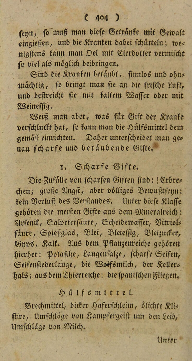 (et)n, fo' muf matt bicfe ^efvdttfc mif ©etvalt «ingiefen, unb bie^ranfen babei fc^u^eln; nigjlenö fatin man Del mit (gierbottei; bermifd)t fo biel al^ mdgltd) beibringen» ©inb bie Uranien betäubt, fttmloö unb obn# md(^tig/ f» bringt man fte an bie frifc^e £uft, unb beffreic^t fie mit faltem ?lßapc ober mit Sßeinefftg* ?ffiei§ matt aber, wa^ für @ift ber ^ranfc berfc^ludt bnf^ fo fnnn man bie J^ulf^mittel bem gemd0 einrid)ten> Staber unterfcbeibet man ge<f nau fcbarfe unb betdubenbe ©ifte»'^ I* ©cl)arfe ISiffe* 5^'ie 5wfdtle bon fc^arfen ©iften ft’nb t ! (E’rbre«» ^en; gro^e Slngft, aber bottigeö ^etbugtfepn: fein SJerluff beö -Berftanbeö^ Unter biefe jvlaffc gebdren bie meiften ©ifte and bem 59?ineralrci(^: Slrfenif, ©alpeterfdure, ©cbeibetbajfer, SJitriolj! fdure, ©piegglad, 25Iei, SSleieflig, ^Icijucfcr,, ©ppd, d^alf. 5lud bem ipflanjenreidje geboren biei’ber: i)3o'tafcbe, Saugcnfatje, fcbarfe ©eifen, ©eifenfiebcriauge, bie ?ß3offdmilcb, ber ^etter^ bafd; auöbemSbif^'**^^^)^* biefpanifd^engliegeiu J^dlfömittcl, ^rcd)miffel, bicfer .^aferfd)lcim, dlicb^o ^li^ ftire, Umfd)ldge bon ivampfergei|t um ben ^eib, Xlmfd^ldge bon ^Oiild)» Unter