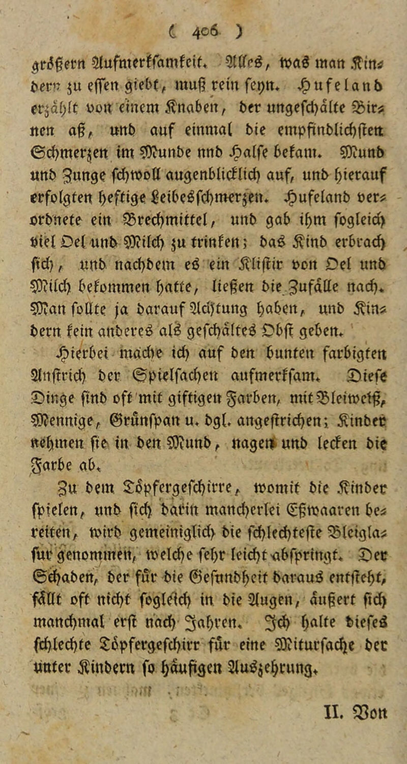 5ri5§ertt 5(ufmer!ranifcif» ttjaö man .ITiftä? ^ern ju eflen giebt, muß rein fe^n* u f e l a n 5 erjdi^ic uon einem .Knaben, ber ungefdjdUe 5bir? jten aß, unb auf einmal bie empßnblicßßett ©d^merjen im ?0?unbe nnb J^alfe befanu 5Diunb unb Swnge fdjmott au^enblicflid) auf, unb hierauf erfolgten ßeftige ßeibe^fd)merjen. J^ufelanb öer^ orbnete ein 5Sred)miffcI, unb gab ißm fogleid) Diel Del unb COiild) ju frinfen j ba^ ^inb erbrach ftd}, unb nacßbem eö ein itlißir uon Del unb S)?ild) bekommen ßatte, ließen bie Zufälle nad). 507an foUte ja barauf ?Udiftung ßaben, unb ^in* bern fein anbere^ al^ gefcßdlteö Dbjt geben* J^ierbei madie id) auf ben bunten farbigfett Slnßrid) ber ©pielfad)eu aufmerffam* Diefo Dinge ftnb off mit giftigen färben, mit?Bleitt)etß, 5)?ennige, ©runfpan u* bgl. angeffricßeni ÄinbeP ttcbmen fte in ben CUiunb, nagen) unb lecfen bie Sorbe ab, 3u bem Sbpfergefcbirre, momit bie .^inbec fpielen, unb ft'^ bobin mancßcrtei (Sßnjaaren bes reiten, rnirb gemeiniglid) bie fcbled)feße ^Slciglaü für genommen, melcße feßr leitet'ubfpringt* Der ©djaben, ber für bie ©efunbbeif barauö entflebt, fdllt oft nid)t fogleld) in bie 2lugen, äußert ßd> mattd)mal erjl nacß biefed fcßlecßtc ltbpfergefd)irr für eine 5)iiturfa^c ber «Ufer Äinbern fo ßdußgen 2lu^je^rung>