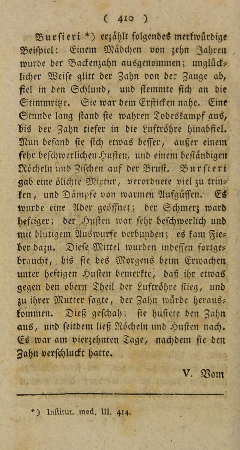 SSurficri *) cr^af)It folgcnbe^ mecfwurbtge s&cifpicl: Sincm 5)vabd)ett öon }ef;n tvuvbc ber ^Sarfenja^n ausgenommen; unglucf? lid^er 533eife glitt ber *^on ber 3angc ab, fiel In ben ©d)Iunb, unb flemmte fid) an bic ©timmri^e» ©ie mar bem (grfticfen na^e* Gine ©tunbe lang f^anb fte mabren l^obeSfampf auS, Ibis ber buftrobre bmabfiel* Syjun befanb fte ftd? etmaS beffer, außer einem febr befcl)merlid)en^uften, unb einem beflanbigett Siod}eln unb 3ifcben auf ber 35ruf?, ^ u r fi e ri gab eine olicbte ^ij;tur, uerorbnete uiel ju trin? fen, unb S)ampfe non marmen ^lufguffen* 6S mürbe eine 5lber geöffnet; ber ©cbmerj marb Ibeftiger; ber '^ujlen mar febr befcbmerli(^ unb mit blutigem ^uSmurfe oerbunben; eS fam gic? Iber baju» S)iefe SJiittel mürben inbeffen fortge? Brnud)t,. biS fie beS COiorgenS beim ^rmacben unter b^fti^^n J^uffen bemerftc, baß ibr etmaS gegen ben obern S^b^i^ Ber SuftrSbi’c ftieg, unb ju ihrer 5)iutter fagte, ber ^abn mürbe bef^iuS? fommen» 25ieß gcfcbab; b^^ft^te ben 3abit uuS, unb fcitbem ließ 9^ocbeln unb J^ußen nach* (£S mar am oierjebnten Itagc, nadjbem fte ben 3abn berfeljlurft V. f3om *) Inftitut, rned. UI. 414.