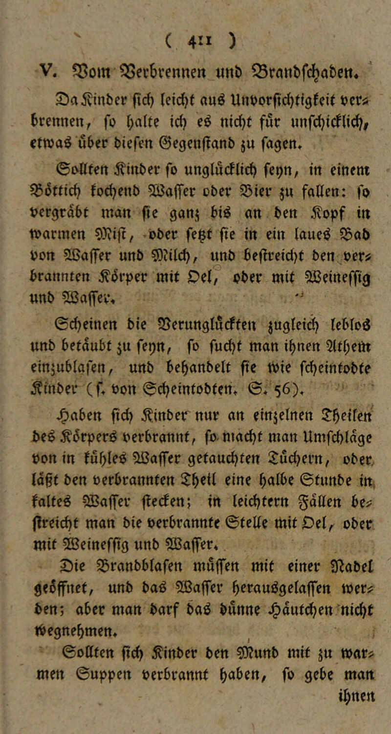 V. 55om ^ecbvennen «nb Q3ra«t)fc^a&ctt« jvinber |tc() (eic^f «uö Untjorfii^tlgfcit tjcr« brennen, fo halte id) eö nid^t für nnfchi(fli(^# cttva^ über biefen 0egenflanb ju fagen, ©j>llfen ^inber fo unglucflti^ fep, in einem ?5bttich fochenb SÖaffer ober S5ier ju fallen: fo »ergrabt man ftc ganj bi^ an ben 5?opf in mannen 9)?ift, ober fe§t fie in ein laue^ S5aö »on ?lßalfer unb sDiilch/ unb bef?reici)t ben »er^ brannten ^brper mit Del, ober mit Sßeineffig unb 2ßa|Tev\ ©d)einen bie 55erunglnrffen jugleid) leblos unb betäubt ju fepn, fo fuc^t man ihnen 5lthem einjublafen, unb behanbelt ft'c tPie fchcintobte Äinber (f, »on <^d)eintobten» ©* 56), J^aben ftd) Äinber nur an einzelnen be^ ^6rperö »erbrannt, fo-ma^t man Umfchlage »on in fühlet Gaffer getaud^ten ^udKi’n, ober, lagt ben »erbrannten ith^d ^ine ©tunbe in, faltet 5Baflfer jtecfen; in leidstem gdllen be? flreicht man bie oerbrannte ©teile mit Del, ober mit 5ffieinefftg unb ^Baffer* Die 23ranbblafen muffen mit einer SRabet gebffnct, unb baö 5ßaffer hffuuögelaffen wer:? ben; ober man barf baö bunne J^dut^en nicht tbegnehmen, ©ollten ffd) ^inber ben s0?unb mit ju mar? men ©uppen oerbrannt fo gebe man ihnen