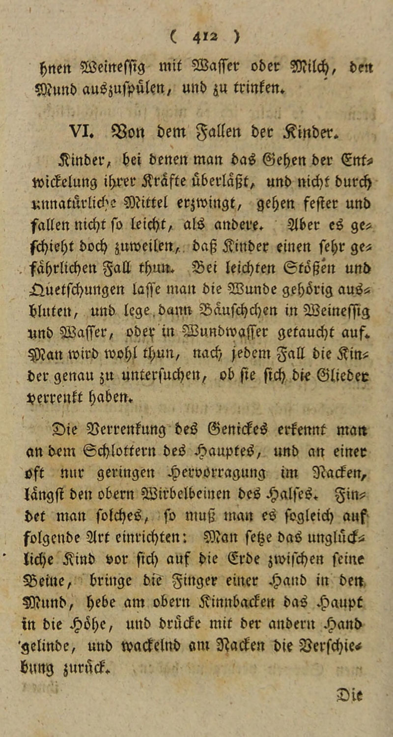 ^nm Sßelttefftg mit SBaffer ober bett sQJunb au^äufpulett, unb ju trinfen* VI. fBott bem ^inber. 5tinber, bei betten matt bo^ ©eben ber (Ettf^ ioicEeluttg ibrcr ilrdfte überlaßt;, unb nit^f burc^ t;nnatüi’licl;'c ?0?ittel erjtoingt, geben fefter unb fallen nicht fo leicbt, al^ anbere. 3lber cö ges^ fcbiebt bocb j,u»eilert.,.. baß Äinber einen febr ge^ fdbrlid)en Satt fbmt* ^ei leiteten ©tdßen unb üuetfd^ungen laffe matt bie SBunbc gebbrig au^ü blitfeit; unb lege.bann 25d,ufcbd)en in SBeinefftg unb 5ßßa(fer, ober in ?lBuHbmatter gefaud^t auf. ^an wirb toobl tb^^'^/ «^^b jebem galt bie Äin«; ber genau ju unterfud^en^ ob ße ficb bie ©liebec bcrvenlt b^ibett. 2)ie 25eiTettfung beü ©eniide^ crfennt matt anbem ©cblottern beiJ J&aupteü, unb an einer oft nur geringen J^eroorragung im Slacfen, Jdngß bett obern ilöirbelbeinen bc^ -^alfe^* Sin?: bet matt foldje^, fo ntuß man eü fogleid) auf folgenbe 2lrt einricbten: Slvan fe^e baü unglütfÄ: Iid)e ^l'inb oor ftd) auf bie ^rbe jtoifcben feine 55etue, bringe bib S^tger einer j^anb in bett. 50?unb; ^ebe am obern .^innbaclen baö J^aupt in bie J^bbc, unb brütfc mit ber anbern .^anb 'gelinbe, unb tvacfelnb am Suaden bie 58erfchie< bung jurüd.