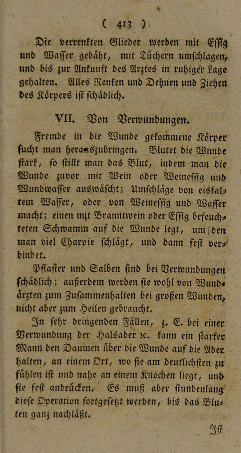 ( 4*3 ) iöie ©lieber werbett' mit unb 5ßajfer gebaut, mit Sudjern umfc^lagett, wnb biö jur Slnfunft be^ Slr^teö in ruhiger Sage gehalten» 2ll(eö Kennen imb 2)e^nett unb 3ie^ert teö iliSrperö ift fd^dblic^* vn. «Sott ^SermunbuttgeiT» ^rembe in bie «ffiunbe gekommene 5?drper fud)t man ^era«^jubringenv S5lufet bie 5Bunbc ftarf, fo ftillt man baö Slut, inbem man bie 5Bunbe äuoor mit Sßein ober 533eirtefftg unb ^Bunbtoaffer auötodfd}t; Umfd)ldge öon ei^lal;* tem 5ßaffer, ober oon «JBeineffig unb 5ßafler ma^t; einen mit ^Branntwein ober(£fftg befeud)^ teten (Sd)Wamm auf bie «S^unbe legt, umjbett man öiel (J^arpie fi^ldgt, unb bann feft öer^^ binbet* ^flafter unb (Salben finb bei 23erwnnbungett fcbdblicb; auferbem werben fie wobl bon 5Sunb# drjten jum 5wr<tittmenbaltett bei gro§en ^unben, nicht aber jum J^eilen gebraucht* 3n fehr bringenben Sgden, j* bei einer 58erwunbung ber .^al^aber tc* fann ein ftarfec $5)iann ben Säumen über bte SBunbe auf bie 2lbec halten, an einem Drt, wo fie am beutlidjfien jit fühlen if! unb nahe an einem i?nPd>en liegt, unb fie feft anbruefen* mug aber ftunbenlang biefe Operation fortgefe^t werben, biö baö 25lu^ teil 9an3 nachldft, . 3(f