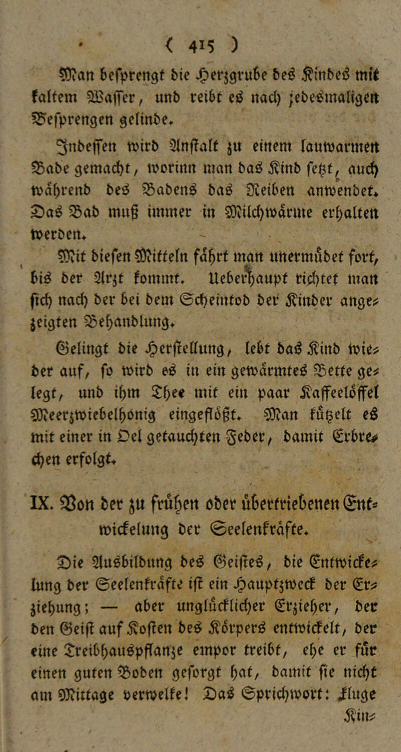 50ian befprengf bie J^erjgvube beö Äinbcö mit faltem SBaffer, unb reibt eö nad) jebe^maligett SPefprengcn gclinbe, ^nbeffctt tvirb 3in|TaIf ju einem iaumarmett S5abe gemad)t, morinn man baö j?inb fe^f, am^ tvabrenb beiJ iSabcnö baö Üieiben antvenbct* 2)a^ 55ab mu§ immer in S9?ild)ivdrme erhalten ftjerbem 9?iit biefen tOiiffein fd^rt man uttermubef fort, biö ber -2lrjt fommt» Uebei^aupf rid)tef man ft^ nad) ber bei bem ©djeinfob bei* ^?inber ange;? zeigten ^e^anblimg* ©elingt bie J^erjtettung, iebt baöitinb mie# ber auf, fo wirb eö in ein gemdrmteö ?5etfe gcs; legt, unb ibm tf}e€ mit ein paar ^affeeldffel 93?eer$miebelbonig eingeffdgf* COcan fugelt e§ mit einer in Del getauchten Seber/ bamit €rbre# chen erfolgt« IX. ?Öort bcc ju frühe« ober üBerfriebenen micfelung ber 0eelenfrdfte« 2)ie 5lußbilbung be^ 0ei(teö, bie ^ntmicfeü Jung ber ©eelenfrdfte ijt ein .^auptjtoecf ber (£ris jiebung; — aber unglucflidjer (£-tiiel)er, bec ben ©eiff auf Sofien beö Äperö entmicfelt, betr eine ^Jreibhauöpffanie empor treibt, ehe er für einen guten ^oben geforgt [)<M, bamit fie nicht am 9)iittage oermelfe! Daö ©prid)tvort: Jftuge ^in^