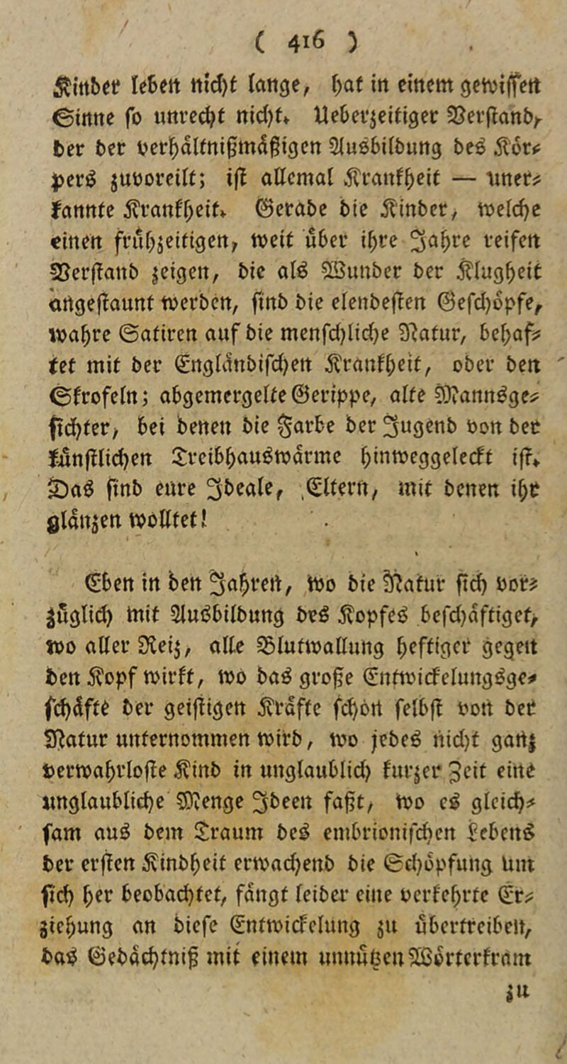 ^{ttbei? leben tt{d)t lange, f)at in einem getvijfett ©inne fo unve^t nid)tv Uebevjeifiger SJevflanb/ ber ber bcr^dieni^mdßigen Siusbilbung beö jjcrö juüoreiit; attcmat ^ranfbeit — iiner? fcinntc tonff;cit» 0erabe bie ilinber, meiere einen frubjeifigen, weit über ibte veifen SSerjTanb geigen, bic alö SSunber ber j^Iugbeit ortgeflaunt tverben, finb bie elenbeften @efd)6pfe, ivabee ©adren auf bie menfdjlidje Statur, bcf;af? tet mit ber €ngldnbifd)ert ^ranfbeit, ober ben ©frofein; abgemergeite@erippe, alte 93?annöges^ ftdbfer, bei benen bie $arbe ber^ngenb öonbec Jilnftlid^en 2:vcibbauöwdrmc binmeggcledt if?* iDaö ftnb eure 3b^ale, .Q;ltern, mit benen i^t gldnsen tvbtttet! (£ben in ben bie f^atui- fi^ ber? ^öglid) mit 3lußbilbung beö 5lüpfeö befd)dftiget> tbo aUer SXeij, alte ?5lufmoßung b^fdger gegen ben 5^opf mirft, mb babgro§e Sntmirfelungbge# f(bdfte ber geiftigen i^rdfte febbrt felbft bon bet SRotur unternommen mirb, mo jebeö nid)t gart| »ermabriofle -^inb in ungtaublid) furjer 3eit eine «nglaublid)e 5D^enge ^been fafjt, mo e^ gleich^ fom aub bem Sraum be^ embrionifi^cn ieben^ ber erften Äinbbeit ermad^enb bie ©d^opfung Um fid) b^t beobad)tet, fangt teiber eine bcrfebrtc (Er^ giebung an biefe gntmicfclung ju übertreiben, bab ©ebd(^tnif mit einem mmuncnSßbrterfrnm