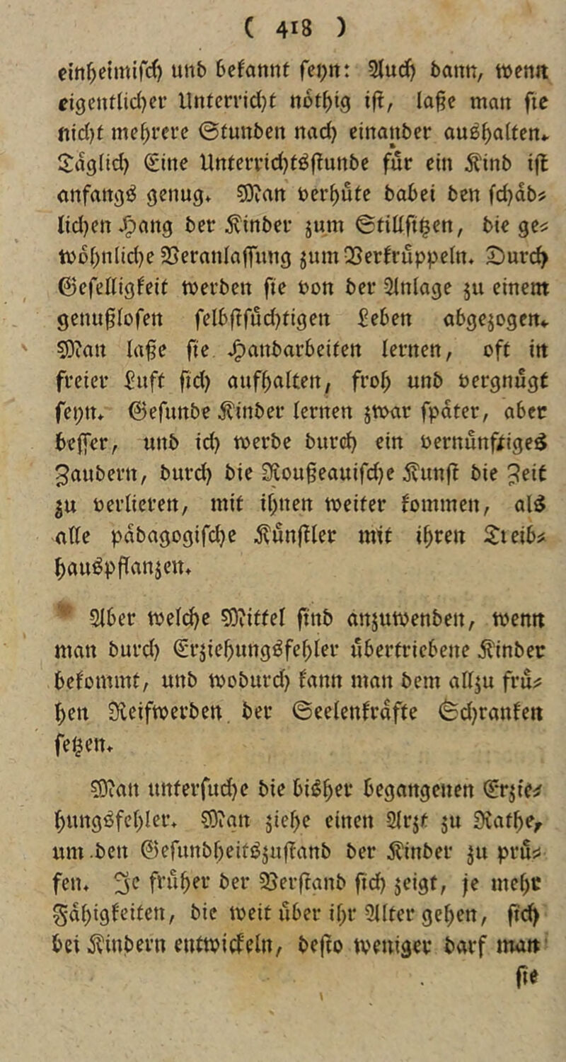 ein^eimirrf) unb bcfannt fei^n: bann, tuemt tigenftidjci- lUUcrridjf not^ig ift, la§e man fie mehrere ©tunben nad) einanber au^^alfcn*. I^dglid) Sine Unteri’idjtöfTunbe für ein ^tnb iß anfangs genug^ ?9ian bereute babei ben fd}db? lid}cn J^ang ber Äinber jum ©tiüfi^en, bic ge^ tvobnlid}e25eranIafrung jumQSerfruppeln, 5;)urc^ 6cfefligfeit werben fie bon ber Einlage ju einem genu^Iofen fcI6ftfud)tigen £eben abgewogen«. 5)ian lafe fie J^anbarbeifen lernen, oft in freier ^nft fid) anfbalten, frob unb bergnugt fei)tu ©efunbe ^?inber lernen jwar fpdter, aber beffer, unb id) werbe burd) ein bernunftige^ Räubern, burd) bie 35LOugeauifd)e 5?un^^ bie ^eit p berlieren, mit ihnen weifer fommen, al^ alle pdbagogifebe ^^unffler mtl ihren l^teib# hauöpflanjeiu 2lber wel(^e ?0?iflel finb anjuwenben, wenn man burd) Erziehungsfehler übertriebene ^inber belommt, unb woburd) fann man bem allzu fru?: hen Sleifwerben. ber ©celenlrdfte ©d)ranfen feiern fOian unferfud)e bie bisher begangenen Erzie:? hungSfehler* ?0ian ziehe einen 2lrzt zu Stafhe^ um .ben ©efunbheitSzuflanb ber jl'inber zu pru^ feiu 3c früher ber Sjevftanb ftd) zeigt, je mehr gdhigleiten, bic weit über ihr 3llter gehen, ftd> bet^^inbevn entwiifeln, befto weniger barf man' ne
