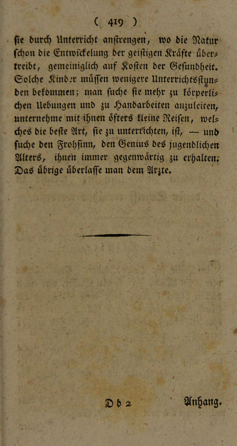 « fl< bütd) Uttferrld)f anffvengett, wo bie SRofiir fd)on t)ic Snfwfrfelung ber gcifligeit grafte übcvfi treibt, gemeiniglid) auf Soften ber ©efunb^eit* ©old)e ^inb.T muffen wenigere Unferrid)ti^jTyn# ben befommen; man furf^e fie me^r ju Uvpniw (^en Hebungen unb ju J^anbarbeiten anjufeiten, unternehme mit ihnen ofterö Heine Steifen, wet? <heö bie befte Sfrt, fie ju unterilcfjten, ifi, — unb fuche ben grohfinn, ben ©eniuö beö fugenblidjett ailterö, ihnen immer gegenwärtig ju erhalten; £)aö übrige uberlaffe man bem 2lrjtet I ID b Ä 9(n§ang*