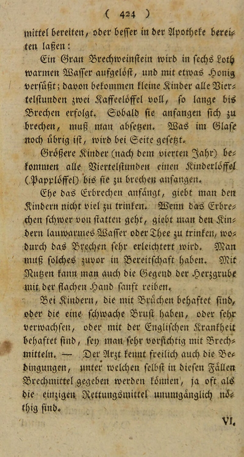 iniffel 6evc(teit, ober bcj^er in ber Slpot^efc bereis^ ren lagen: (Sin 6ran 5Sre(^tt)eingein wirb in £ot^ warmen Sßaifer aufgelofl, unb mit etwaö J^onig verfügt; baoon befommen fleine ^inber allcvBicrj: teljlunben jwei Kaffeelöffel öoll/ fo lange bi^ S5red)en erfolgt* ©obalb fte anfangen ficb äu brecl)en, mug man abfei^en* 5ßaö im ©lafe noch übrig iff, wirb bei ©eite gefefet». ©rögerc Kinber (nad) bem oierten fommert alle S^iertelgnnben einen Kinberlöffel C^applöffel) biO fte ju brcd)en anfangen* (Sbe baO ^rbrcd)en anfangt, giebt man ben Kinbern nid)t oiel ju trinfen* 5ßenn baö Srbre^^ d}en fd}Wer Oon ftatten ge^t, giebt man ben Kin;? bern lauwarme^ ^Ißaffer ober 2:l;ee ju trinfen, wo« bnrd) ba,^ 5Bred)en fe^r erleid)tert wirb* 5)ian mitg foli^eö äuoor in S5erettfd)aft f;aben* 5)iit Sinken fann man and) bie ©egenb ber J^erjgrube Unt.ber flgd^en *^anb fanft reiben*, ^ei Kinbern, bie mit 55rüd)en behaftet finb, ober bie eine fd)Wad)e ^ruft haben, ober fcf>r oerwachfen, ober mit ber (Snglifchen Kranfheit ^ behaftet ftnb, fei; man fehr oorftd}tig mit S5rech? mittein* — 2)er 2lrjt fennt freilid; and) bie bingungen, nnter weld)en felbg in bicfen fallen 95red)mittel gegeben werben föntien , fa oft al^ bie einzigen: Dvellungüwitlel unumgänglich ttU thig finb* VI,