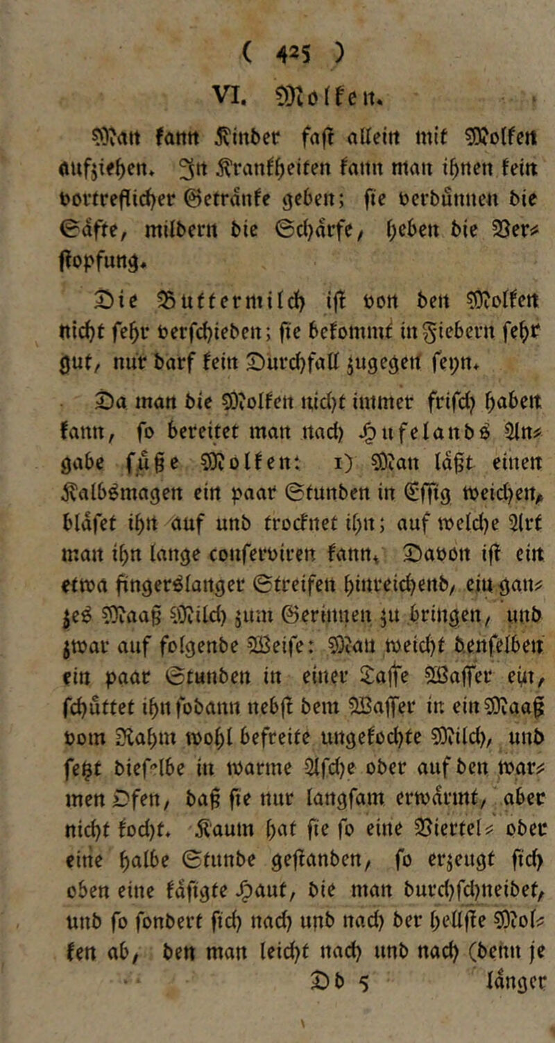VI. moiteiu fatttt hinter fnft alleitt mif ^otfert öufjif^en. 3*^ ^ranf^eiten fatin mau i^uen feiu t>ovtreflid)er ©ctrdnfc geben; fte öcrbunucn bie iBdftt, milberu bie ©d^drfe/ i;ebett bic 23er# ftopfung, 2)ie 25ütfetmildf) ifJ bon beit ^Oiol^ett Uid)t fe^r berfdjiebcn; fi'e befommf mgiebern fe^ir gut, nur barf Uin Diiri^faU jugegeit fei;n* Sa man bie ?DioIfett itidjt immer frifd? fabelt famt, fo bereitet man itad) J^ufelanbö 2ln# gäbe fM^c SKolfent i) ?0ian lagt einen jvalbömagen ein paar ©tunben in ^ffig tbeid)eiv bldfet i^rt auf unb troclnet il)n; auf tveldje 3(rf man i^n lange conferbiren fann* Saböit ifl ein etwa fingerölartger ©treifen l)inreid)enb/ eiu gan# je^ 50iaag sgjiid) jum ©erinnen ju bringen, unb jmar auf folgenbe 2Beife: Si)?au tbeid)t benfelben ein paar ©tunben in einer Safte Sßafter em, rd)uttet ibnfobann nebfl bem SBaffer in ein^Diaag bom ülabm tbo^l befreite ungefodjte sOiild), unb fe$t bief-’lbe in ibarme 3ird)e ober aufben mar# men Ofen, bag fie nur langfam ertbdrmt,' aber nicht fod)t, Äaum gaf ge fo eine 25iertel# ober eine galbe ©tnnbe geganben, fo erzeugt geg oben eine fdggte ^aut, bie man burd)fdmeibet, unb fo fonbert gd) nad) unb nad) ber gellge 5)iol# fett ab/ ; ben man leidet nad) unb nad) (behn je Sb 5 langer \