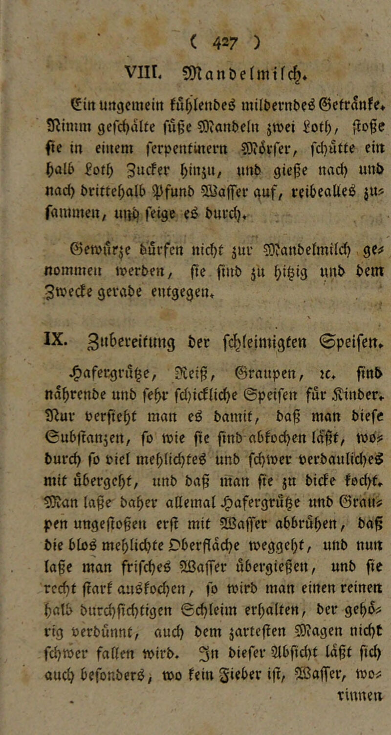 VIIL 9KanDe(mtfc^* (Jtrt uitgcmeitt !ü^>(en&eö milbevnbe^ ©efranfe» SRimm gefct)alte fu§e 5)tanbelii jtt>ci |!o0e fte in einem ferpeniiitern S)i6i’fer, fdjutie ein ^alb 9ie0^ ttad) unb nad) britte^alb ^funb 2Baj|er nuf, leibeatte^ ju? fammen, unö feige e^ bui’d)* ©emür^e feurfcn nic^f 5UI’ ?0'anbetmi(d) ge;# nommen werben, fte finb ju ()i$ig «nb bem 3tvecfe gevvibe entgegen^ % IX. fc^leimigfen 0peifcn* J^afecgru^e, ?tei^, ©raupen, 2c. finb na^rcnbe unb fe^r fd)idlid)e ©pcifen für 5vtnber,. ?Ruv oerftc^t man eö bamit, ba^ man biefc 0u6|tanjen, fo wie fte finb abfodjen Id^t, wo? burd> fo biel me^lic^fe^ unb fd^wer öerbaulid)e^ mit u6ergcf)f, unb ba^ man fte ju bicEe fecfyf, ^Jian (a0e ba^er aUemat .^afergru^e unb ©rau? pen ungeflogen erft mit Sßajfer abbrub^n, ba^ bie btoö meblicbte Dberfldcbe wegge^t, unb nun Ia§e man frifcbeö 5ßa|fer ubergiegen, unb fie rcd^t ftarf au^focben, fo wirb man einen reinen batb burcb|id)tigen ©c^leim erbalten, ber gebd? rig ocrbunnt, aud) bem jartcften SRagen nid)t fcbwer fallen wirb. 3» 5lbfid)t ld§t fid) aud) befonber^, wo fein gieber ift, ^ßaffer, wo? Tinnen